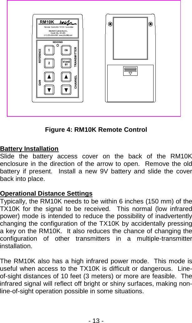 - 13 -                    Figure 4: RM10K Remote Control  Battery Installation Slide the battery access cover on the back of the RM10K enclosure in the direction of the arrow to open.  Remove the old battery if present.  Install a new 9V battery and slide the cover back into place.    Operational Distance Settings Typically, the RM10K needs to be within 6 inches (150 mm) of the TX10K for the signal to be received.  This normal (low infrared power) mode is intended to reduce the possibility of inadvertently changing the configuration of the TX10K by accidentally pressing a key on the RM10K.  It also reduces the chance of changing the configuration of other transmitters in a multiple-transmitter installation.  The RM10K also has a high infrared power mode.  This mode is useful when access to the TX10K is difficult or dangerous.  Line-of-sight distances of 10 feet (3 meters) or more are feasible.  The infrared signal will reflect off bright or shiny surfaces, making non-line-of-sight operation possible in some situations.   