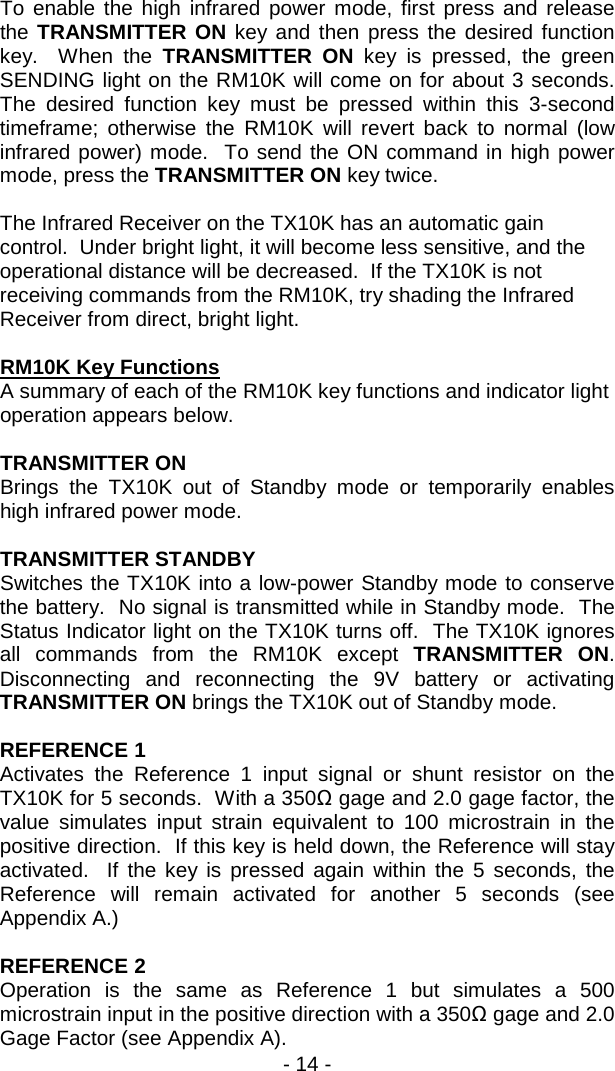 - 14 -  To enable the high infrared power mode, first press and release the TRANSMITTER ON key and then press the desired function key.  When the TRANSMITTER ON key is pressed, the green SENDING light on the RM10K will come on for about 3 seconds.  The desired function key must be pressed within this 3-second timeframe; otherwise the RM10K will revert back to normal (low infrared power) mode.  To send the ON command in high power mode, press the TRANSMITTER ON key twice.    The Infrared Receiver on the TX10K has an automatic gain control.  Under bright light, it will become less sensitive, and the operational distance will be decreased.  If the TX10K is not receiving commands from the RM10K, try shading the Infrared Receiver from direct, bright light.     RM10K Key Functions    A summary of each of the RM10K key functions and indicator light operation appears below.  TRANSMITTER ON Brings the TX10K out of Standby mode or temporarily enables high infrared power mode.  TRANSMITTER STANDBY Switches the TX10K into a low-power Standby mode to conserve the battery.  No signal is transmitted while in Standby mode.  The Status Indicator light on the TX10K turns off.  The TX10K ignores all commands from the RM10K except TRANSMITTER ON.  Disconnecting and reconnecting the 9V battery or activating TRANSMITTER ON brings the TX10K out of Standby mode.   REFERENCE 1 Activates the Reference 1 input signal or shunt resistor on the TX10K for 5 seconds.  With a 350Ω gage and 2.0 gage factor, the value simulates input strain equivalent to 100 microstrain in the positive direction.  If this key is held down, the Reference will stay activated.  If the key is pressed again within the 5 seconds, the Reference will remain activated for another 5 seconds (see Appendix A.)  REFERENCE 2 Operation is the same as Reference 1 but simulates a 500 microstrain input in the positive direction with a 350Ω gage and 2.0 Gage Factor (see Appendix A). 