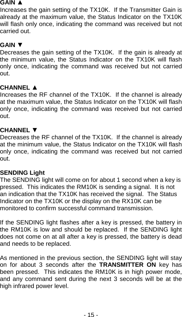 - 15 -  GAIN ▲ Increases the gain setting of the TX10K.  If the Transmitter Gain is already at the maximum value, the Status Indicator on the TX10K will flash only once, indicating the command was received but not carried out.  GAIN ▼ Decreases the gain setting of the TX10K.  If the gain is already at the minimum value, the Status Indicator on the TX10K will flash only once, indicating the command was received but not carried out.  CHANNEL ▲ Increases the RF channel of the TX10K.  If the channel is already at the maximum value, the Status Indicator on the TX10K will flash only once, indicating the command was received but not carried out.  CHANNEL ▼ Decreases the RF channel of the TX10K.  If the channel is already at the minimum value, the Status Indicator on the TX10K will flash only once, indicating the command was received but not carried out.  SENDING Light The SENDING light will come on for about 1 second when a key is pressed.  This indicates the RM10K is sending a signal.  It is not an indication that the TX10K has received the signal.  The Status Indicator on the TX10K or the display on the RX10K can be monitored to confirm successful command transmission.  If the SENDING light flashes after a key is pressed, the battery in the RM10K is low and should be replaced.  If the SENDING light does not come on at all after a key is pressed, the battery is dead and needs to be replaced.  As mentioned in the previous section, the SENDING light will stay on for about 3 seconds after the TRANSMITTER ON key has been pressed.  This indicates the RM10K is in high power mode, and any command sent during the next 3 seconds will be at the high infrared power level.  