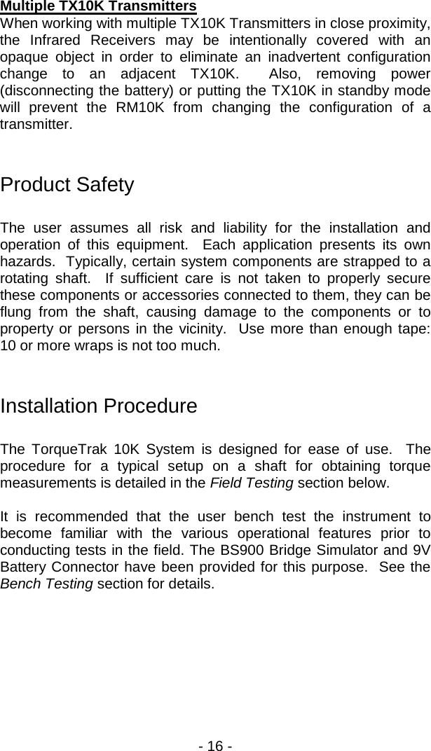 - 16 -  Multiple TX10K Transmitters When working with multiple TX10K Transmitters in close proximity, the Infrared Receivers may be intentionally covered with an opaque object in order to eliminate an inadvertent configuration change to an adjacent TX10K.  Also, removing power (disconnecting the battery) or putting the TX10K in standby mode will prevent the RM10K from changing the configuration of a transmitter.   Product Safety  The user assumes all risk and liability for the installation and operation of this equipment.  Each application presents its own hazards.  Typically, certain system components are strapped to a rotating shaft.  If sufficient care is not taken to properly secure these components or accessories connected to them, they can be flung from the shaft, causing damage to the components or to property or persons in the vicinity.  Use more than enough tape: 10 or more wraps is not too much.     Installation Procedure  The TorqueTrak 10K System is designed for ease of use.  The procedure for a typical setup on a shaft for obtaining torque measurements is detailed in the Field Testing section below.    It is recommended that the user bench test the instrument to become familiar with the various operational features prior to conducting tests in the field. The BS900 Bridge Simulator and 9V Battery Connector have been provided for this purpose.  See the Bench Testing section for details. 