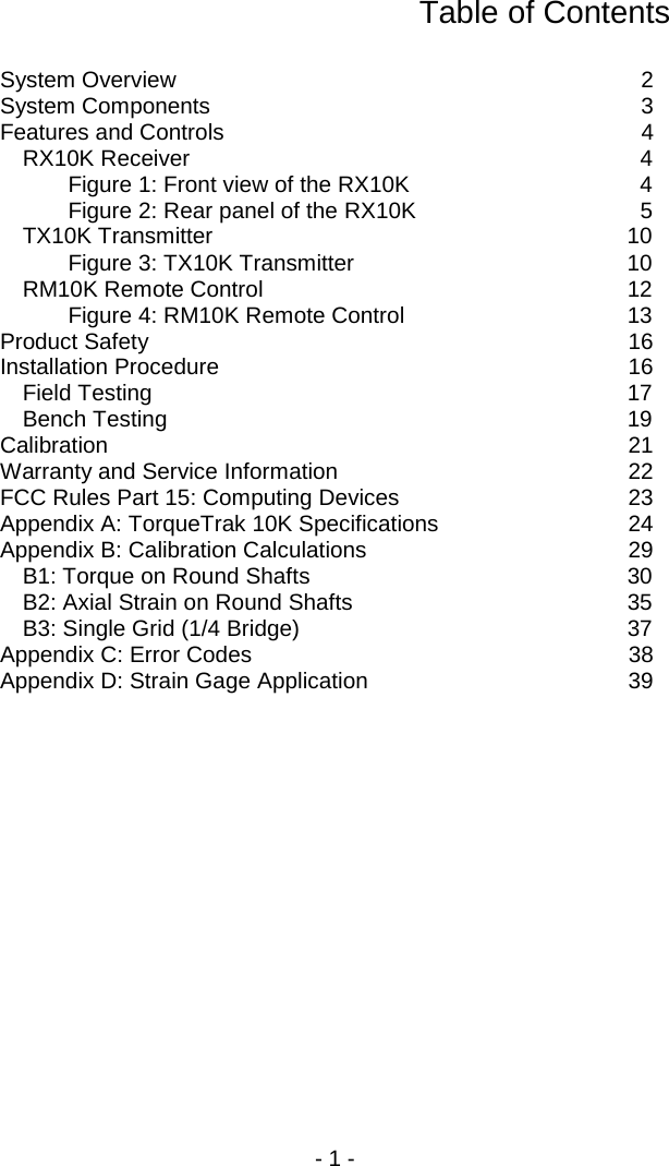 - 1 -  Table of Contents  System Overview  2 System Components  3 Features and Controls  4 RX10K Receiver  4 Figure 1: Front view of the RX10K  4 Figure 2: Rear panel of the RX10K  5 TX10K Transmitter 10 Figure 3: TX10K Transmitter 10 RM10K Remote Control 12 Figure 4: RM10K Remote Control 13 Product Safety 16 Installation Procedure 16 Field Testing 17 Bench Testing 19 Calibration 21 Warranty and Service Information 22 FCC Rules Part 15: Computing Devices 23 Appendix A: TorqueTrak 10K Specifications 24 Appendix B: Calibration Calculations 29 B1: Torque on Round Shafts 30 B2: Axial Strain on Round Shafts 35 B3: Single Grid (1/4 Bridge) 37 Appendix C: Error Codes 38 Appendix D: Strain Gage Application 39  