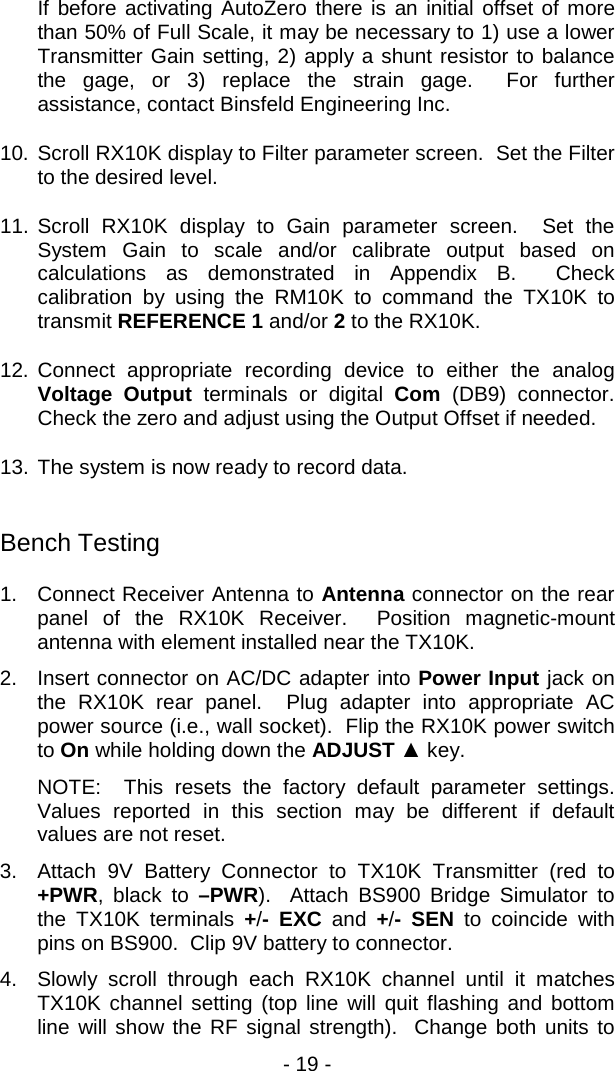- 19 -  If before activating AutoZero there is an initial offset of more than 50% of Full Scale, it may be necessary to 1) use a lower Transmitter Gain setting, 2) apply a shunt resistor to balance the gage, or 3) replace the strain gage.  For further assistance, contact Binsfeld Engineering Inc. 10. Scroll RX10K display to Filter parameter screen.  Set the Filter to the desired level. 11. Scroll RX10K display to Gain parameter screen.  Set the System Gain to scale and/or calibrate output based on calculations as demonstrated in Appendix B.  Check calibration by using the RM10K to command the TX10K to transmit REFERENCE 1 and/or 2 to the RX10K. 12. Connect appropriate recording device to either the analog Voltage Output terminals or digital Com (DB9)  connector.  Check the zero and adjust using the Output Offset if needed. 13. The system is now ready to record data.  Bench Testing 1. Connect Receiver Antenna to Antenna connector on the rear panel of the RX10K Receiver.  Position magnetic-mount antenna with element installed near the TX10K.  2. Insert connector on AC/DC adapter into Power Input jack on the RX10K rear panel.  Plug adapter into appropriate AC power source (i.e., wall socket).  Flip the RX10K power switch to On while holding down the ADJUST ▲ key.   NOTE:  This resets the factory default parameter settings.  Values reported in this section may be different if default values are not reset. 3. Attach 9V Battery Connector to TX10K Transmitter (red to +PWR, black to &ndash;PWR).  Attach BS900 Bridge Simulator to the TX10K terminals  +/-  EXC  and  +/-  SEN to  coincide with pins on BS900.  Clip 9V battery to connector.   4. Slowly scroll through each RX10K channel until it matches TX10K channel setting (top line will quit flashing and bottom line will show the RF signal strength).  Change both units to 