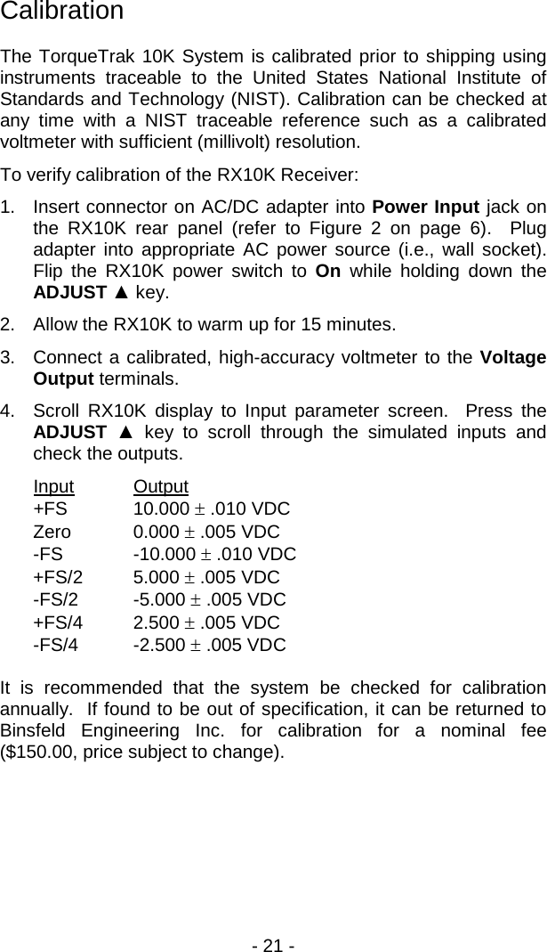 - 21 -  Calibration  The TorqueTrak 10K System is calibrated prior to shipping using instruments traceable to the United States National Institute of Standards and Technology (NIST). Calibration can be checked at any time with a NIST traceable reference such as a calibrated voltmeter with sufficient (millivolt) resolution. To verify calibration of the RX10K Receiver: 1. Insert connector on AC/DC adapter into Power Input jack on the RX10K rear panel (refer to Figure 2 on page 6).  Plug adapter into appropriate AC power source (i.e., wall socket).  Flip the RX10K power switch to On while holding down the ADJUST ▲ key.   2. Allow the RX10K to warm up for 15 minutes. 3. Connect a calibrated, high-accuracy voltmeter to the Voltage Output terminals. 4. Scroll RX10K display to Input parameter screen.  Press the ADJUST  ▲ key to scroll through the simulated inputs and check the outputs. Input Output  +FS 10.000 &plusmn; .010 VDC Zero 0.000 &plusmn; .005 VDC -FS  -10.000 &plusmn; .010 VDC +FS/2 5.000 &plusmn; .005 VDC -FS/2  -5.000 &plusmn; .005 VDC +FS/4 2.500 &plusmn; .005 VDC -FS/4  -2.500 &plusmn; .005 VDC  It is recommended that the system be checked for calibration annually.  If found to be out of specification, it can be returned to Binsfeld Engineering Inc. for calibration for a nominal fee ($150.00, price subject to change). 