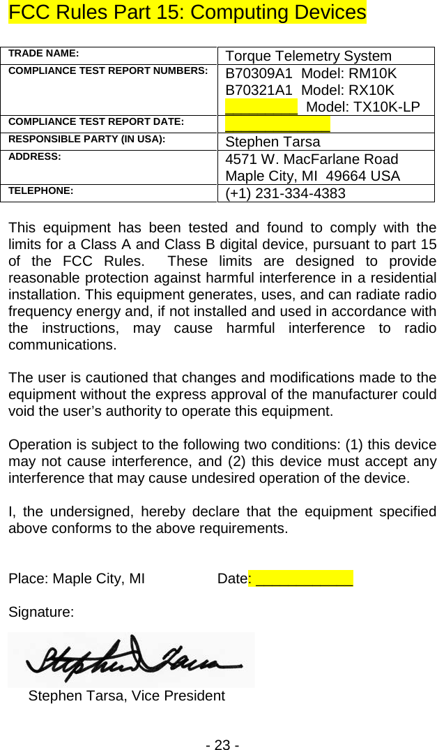 - 23 -  FCC Rules Part 15: Computing Devices  TRADE NAME: Torque Telemetry System COMPLIANCE TEST REPORT NUMBERS: B70309A1  Model: RM10K B70321A1  Model: RX10K _________  Model: TX10K-LP COMPLIANCE TEST REPORT DATE:  _____________ RESPONSIBLE PARTY (IN USA): Stephen Tarsa ADDRESS: 4571 W. MacFarlane Road Maple City, MI  49664 USA TELEPHONE: (+1) 231-334-4383  This equipment has been tested and found to comply with the limits for a Class A and Class B digital device, pursuant to part 15 of the FCC Rules.  These limits are designed to provide reasonable protection against harmful interference in a residential installation. This equipment generates, uses, and can radiate radio frequency energy and, if not installed and used in accordance with the instructions, may cause harmful interference to radio communications.  The user is cautioned that changes and modifications made to the equipment without the express approval of the manufacturer could void the user&rsquo;s authority to operate this equipment.  Operation is subject to the following two conditions: (1) this device may not cause interference, and (2) this device must accept any interference that may cause undesired operation of the device.  I, the undersigned, hereby declare that the equipment specified above conforms to the above requirements.   Place: Maple City, MI    Date: ____________  Signature:          Stephen Tarsa, Vice President 