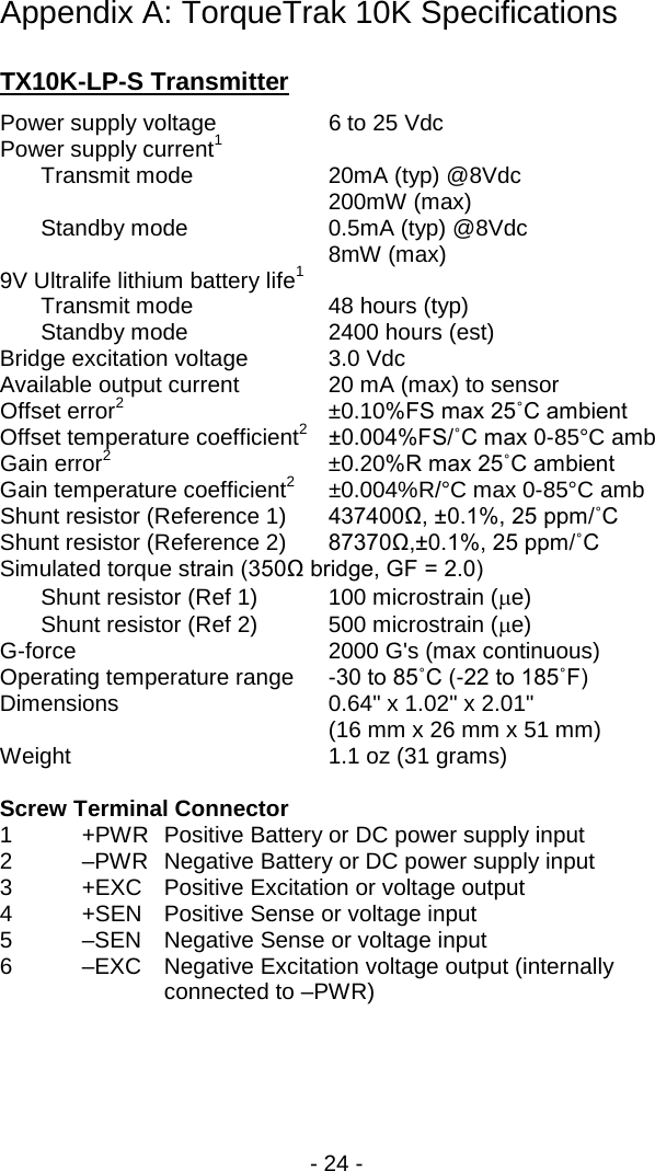 - 24 -  Appendix A: TorqueTrak 10K Specifications  TX10K-LP-S Transmitter Power supply voltage  6 to 25 Vdc Power supply current1  Transmit mode    20mA (typ) @8Vdc 200mW (max)  Standby mode    0.5mA (typ) @8Vdc 8mW (max) 9V Ultralife lithium battery life1   Transmit mode 48 hours (typ)  Standby mode  2400 hours (est) Bridge excitation voltage 3.0 Vdc Available output current 20 mA (max) to sensor Offset error2 &plusmn;0.10%FS max 25˚C ambient Offset temperature coefficient2 &plusmn;0.004%FS/˚C max 0-85&deg;C amb Gain error2 &plusmn;0.20%R max 25˚C ambient Gain temperature coefficient2 &plusmn;0.004%R/&deg;C max 0-85&deg;C amb Shunt resistor (Reference 1) 437400Ω, &plusmn;0.1%, 25 ppm/˚C Shunt resistor (Reference 2) 87370Ω,&plusmn;0.1%, 25 ppm/˚C Simulated torque strain (350Ω bridge, GF = 2.0)  Shunt resistor (Ref 1) 100 microstrain (&micro;e)  Shunt resistor (Ref 2) 500 microstrain (&micro;e) G-force   2000 G's (max continuous) Operating temperature range  -30 to 85˚C (-22 to 185˚F) Dimensions 0.64" x 1.02" x 2.01"      (16 mm x 26 mm x 51 mm) Weight 1.1 oz (31 grams)  Screw Terminal Connector 1  +PWR Positive Battery or DC power supply input 2  &ndash;PWR Negative Battery or DC power supply input 3  +EXC Positive Excitation or voltage output 4  +SEN Positive Sense or voltage input 5  &ndash;SEN Negative Sense or voltage input 6  &ndash;EXC Negative Excitation voltage output (internally connected to &ndash;PWR) 