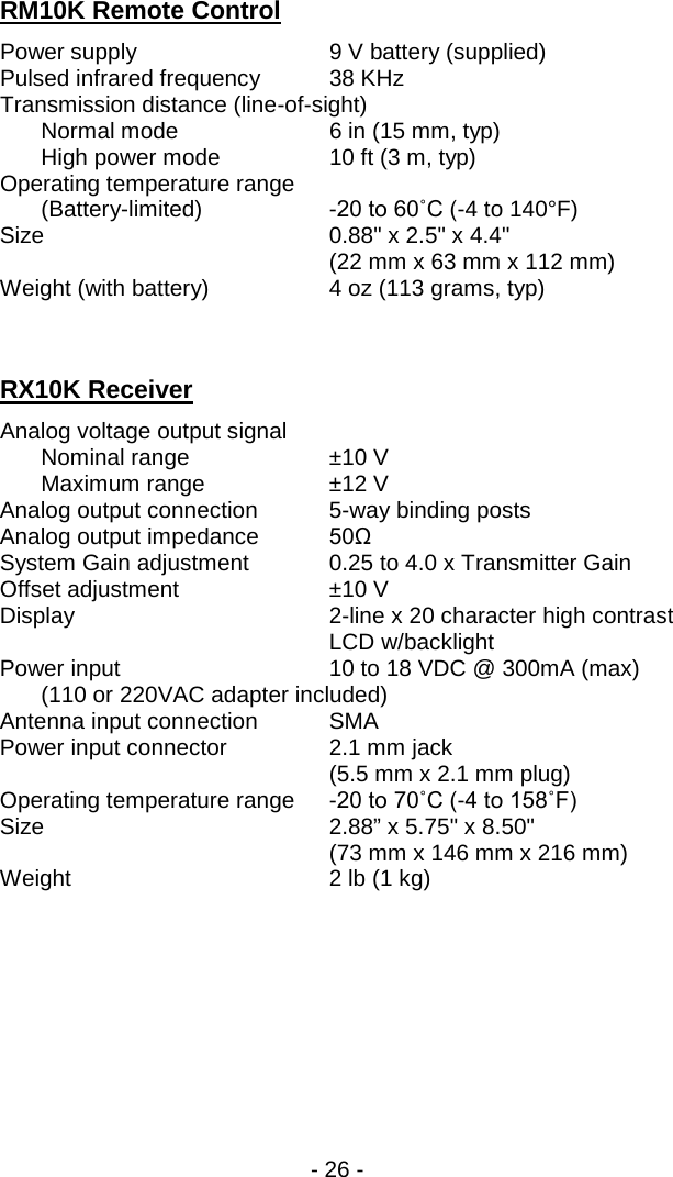 - 26 -  RM10K Remote Control Power supply 9 V battery (supplied) Pulsed infrared frequency 38 KHz Transmission distance (line-of-sight)    Normal mode 6 in (15 mm, typ)  High power mode 10 ft (3 m, typ) Operating temperature range   (Battery-limited)  -20 to 60˚C (-4 to 140&deg;F) Size    0.88" x 2.5" x 4.4"      (22 mm x 63 mm x 112 mm) Weight (with battery) 4 oz (113 grams, typ)   RX10K Receiver Analog voltage output signal  Nominal range &plusmn;10 V  Maximum range &plusmn;12 V Analog output connection  5-way binding posts Analog output impedance 50&Omega;  System Gain adjustment 0.25 to 4.0 x Transmitter Gain Offset adjustment &plusmn;10 V Display   2-line x 20 character high contrast LCD w/backlight Power input 10 to 18 VDC @ 300mA (max)  (110 or 220VAC adapter included) Antenna input connection SMA Power input connector 2.1 mm jack     (5.5 mm x 2.1 mm plug) Operating temperature range  -20 to 70˚C (-4 to 158˚F) Size    2.88&rdquo; x 5.75" x 8.50"     (73 mm x 146 mm x 216 mm) Weight 2 lb (1 kg) 