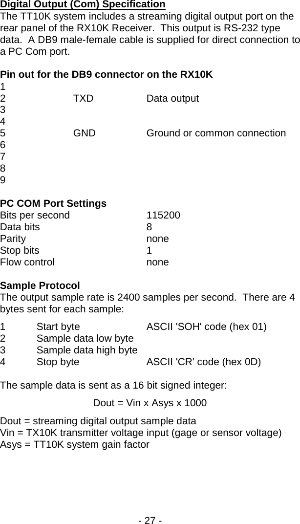 - 27 -  Digital Output (Com) Specification The TT10K system includes a streaming digital output port on the rear panel of the RX10K Receiver.  This output is RS-232 type data.  A DB9 male-female cable is supplied for direct connection to a PC Com port.  Pin out for the DB9 connector on the RX10K 1   2    TXD    Data output 3 4 5    GND    Ground or common connection 6 7 8 9  PC COM Port Settings Bits per second   115200  Data bits      8 Parity    none Stop bits      1 Flow control   none  Sample Protocol The output sample rate is 2400 samples per second.  There are 4 bytes sent for each sample: 1  Start byte     ASCII 'SOH' code (hex 01) 2  Sample data low byte   3  Sample data high byte 4  Stop byte    ASCII 'CR' code (hex 0D)  The sample data is sent as a 16 bit signed integer: Dout = Vin x Asys x 1000 Dout = streaming digital output sample data Vin = TX10K transmitter voltage input (gage or sensor voltage) Asys = TT10K system gain factor  
