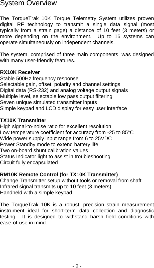 - 2 -  System Overview  The TorqueTrak 10K Torque Telemetry System utilizes proven digital RF technology to transmit a single data signal (most typically from a strain gage) a distance of 10 feet (3  meters) or more depending on the environment.  Up to 16 systems can operate simultaneously on independent channels.  The system, comprised of three main components, was designed with many user-friendly features.  RX10K Receiver Stable 500Hz frequency response Selectable gain, offset, polarity and channel settings Digital data (RS-232) and analog voltage output signals Multiple level, selectable low pass output filtering Seven unique simulated transmitter inputs Simple keypad and LCD display for easy user interface   TX10K Transmitter High signal-to-noise ratio for excellent resolution Low temperature coefficient for accuracy from -25 to 85&deg;C Wide power supply input range from 6 to 25VDC Power Standby mode to extend battery life Two on-board shunt calibration values Status Indicator light to assist in troubleshooting Circuit fully encapsulated    RM10K Remote Control (for TX10K Transmitter) Change Transmitter setup without tools or removal from shaft Infrared signal transmits up to 10 feet (3 meters) Handheld with a simple keypad   The TorqueTrak 10K is a robust, precision strain measurement instrument ideal for short-term data collection and diagnostic testing.  It is designed to withstand harsh field conditions with ease-of-use in mind. 
