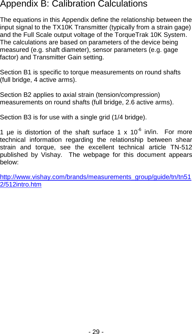 - 29 -  Appendix B: Calibration Calculations  The equations in this Appendix define the relationship between the input signal to the TX10K Transmitter (typically from a strain gage) and the Full Scale output voltage of the TorqueTrak 10K System.  The calculations are based on parameters of the device being measured (e.g. shaft diameter), sensor parameters (e.g. gage factor) and Transmitter Gain setting.  Section B1 is specific to torque measurements on round shafts (full bridge, 4 active arms).  Section B2 applies to axial strain (tension/compression) measurements on round shafts (full bridge, 2.6 active arms).  Section B3 is for use with a single grid (1/4 bridge).  1 &micro;e is distortion of the shaft surface 1 x 10-6 in/in.  For more technical information regarding the relationship between shear strain and torque, see the excellent technical article TN-512 published by Vishay.  The webpage for this document appears below:  http://www.vishay.com/brands/measurements_group/guide/tn/tn512/512intro.htm    