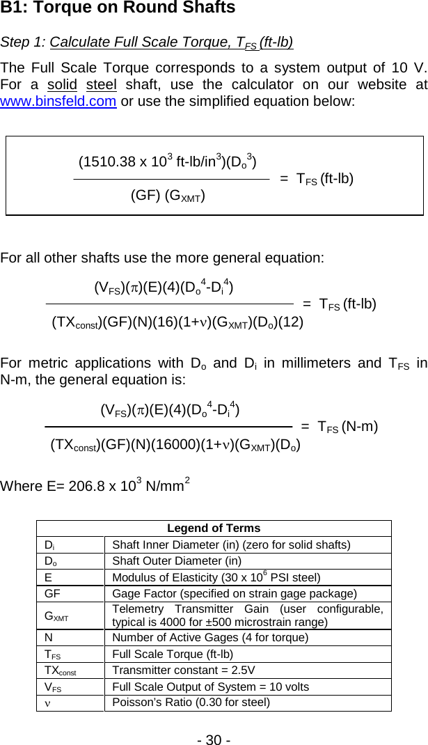 - 30 -         (VFS)(&pi;)(E)(4)(Do4-Di4)           =  TFS (N-m) (TXconst)(GF)(N)(16000)(1+&nu;)(GXMT)(Do)   B1: Torque on Round Shafts Step 1: Calculate Full Scale Torque, TFS (ft-lb)  The Full Scale Torque corresponds to a system output of 10 V.  For a solid steel shaft, use the calculator on our website at www.binsfeld.com or use the simplified equation below:    For all other shafts use the more general equation:  For metric applications with Do and Di in millimeters and TFS in N-m, the general equation is:      Where E= 206.8 x 103 N/mm2  Legend of Terms Di Shaft Inner Diameter (in) (zero for solid shafts) Do Shaft Outer Diameter (in)  E Modulus of Elasticity (30 x 106 PSI steel) GF Gage Factor (specified on strain gage package) GXMT Telemetry Transmitter Gain (user configurable, typical is 4000 for &plusmn;500 microstrain range) N Number of Active Gages (4 for torque) TFS Full Scale Torque (ft-lb) TXconst Transmitter constant = 2.5V VFS Full Scale Output of System = 10 volts &nu; Poisson&rsquo;s Ratio (0.30 for steel)                  (1510.38 x 103 ft-lb/in3)(Do3)                                           =  TFS (ft-lb)      (GF) (GXMT)                     (VFS)(&pi;)(E)(4)(Do4-Di4)                            =  TFS (ft-lb)   (TXconst)(GF)(N)(16)(1+&nu;)(GXMT)(Do)(12)  