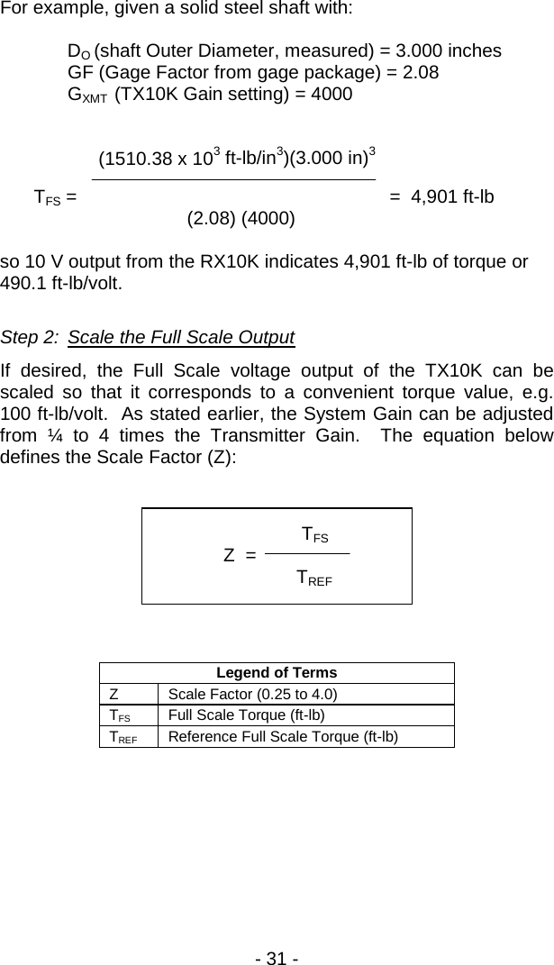 - 31 -  For example, given a solid steel shaft with:  DO (shaft Outer Diameter, measured) = 3.000 inches  GF (Gage Factor from gage package) = 2.08 GXMT  (TX10K Gain setting) = 4000               (1510.38 x 103 ft-lb/in3)(3.000 in)3  TFS =                       =  4,901 ft-lb           (2.08) (4000)      so 10 V output from the RX10K indicates 4,901 ft-lb of torque or 490.1 ft-lb/volt.  Step 2: Scale the Full Scale Output If desired, the Full Scale voltage output of the TX10K can be scaled so that it corresponds to a convenient torque value, e.g. 100 ft-lb/volt.  As stated earlier, the System Gain can be adjusted from &frac14; to 4 times the Transmitter Gain.  The equation below defines the Scale Factor (Z):          Legend of Terms Z Scale Factor (0.25 to 4.0) TFS Full Scale Torque (ft-lb) TREF Reference Full Scale Torque (ft-lb)                TFS              Z  =    TREF   