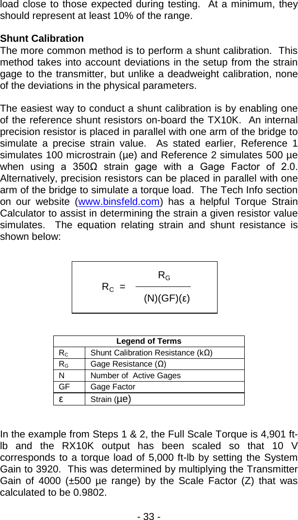 - 33 -  load close to those expected during testing.  At a minimum, they should represent at least 10% of the range.  Shunt Calibration The more common method is to perform a shunt calibration.  This method takes into account deviations in the setup from the strain gage to the transmitter, but unlike a deadweight calibration, none of the deviations in the physical parameters.  The easiest way to conduct a shunt calibration is by enabling one of the reference shunt resistors on-board the TX10K.  An internal precision resistor is placed in parallel with one arm of the bridge to simulate a precise strain value.  As stated earlier, Reference 1 simulates 100 microstrain (&micro;e) and Reference 2 simulates 500 &micro;e when using a  350Ω  strain  gage  with  a  Gage  Factor  of  2.0.  Alternatively, precision resistors can be placed in parallel with one arm of the bridge to simulate a torque load.  The Tech Info section on our website (www.binsfeld.com) has a helpful Torque Strain Calculator to assist in determining the strain a given resistor value simulates.  The equation relating strain and shunt resistance is shown below:         Legend of Terms RC Shunt Calibration Resistance (kΩ) RG Gage Resistance (Ω) N Number of  Active Gages GF Gage Factor &epsilon; Strain (&micro;e)   In the example from Steps 1 &amp; 2, the Full Scale Torque is 4,901 ft-lb and the RX10K output has been scaled so that 10 V corresponds to a torque load of 5,000 ft-lb by setting the System Gain to 3920.  This was determined by multiplying the Transmitter Gain of 4000 (&plusmn;500  &micro;e range) by the Scale Factor (Z) that was calculated to be 0.9802.                   RG         RC  =             (N)(GF)(&epsilon;)  