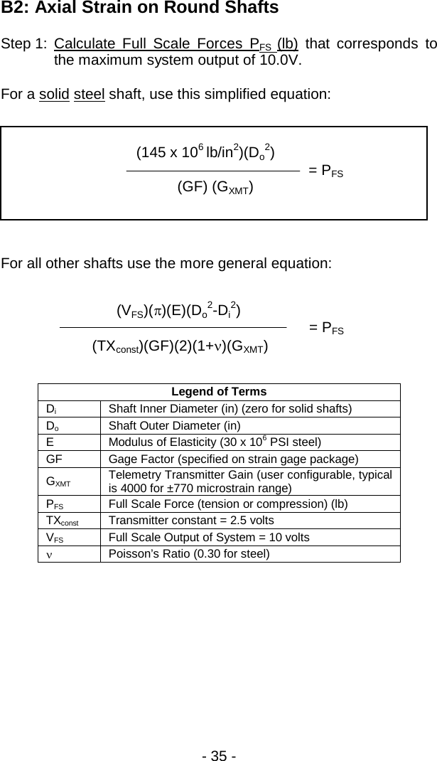 - 35 -  B2: Axial Strain on Round Shafts Step 1: Calculate Full Scale Forces PFS  (lb) that corresponds to the maximum system output of 10.0V.  For a solid steel shaft, use this simplified equation:    For all other shafts use the more general equation:   Legend of Terms Di Shaft Inner Diameter (in) (zero for solid shafts) Do Shaft Outer Diameter (in)  E Modulus of Elasticity (30 x 106 PSI steel) GF Gage Factor (specified on strain gage package) GXMT Telemetry Transmitter Gain (user configurable, typical is 4000 for &plusmn;770 microstrain range) PFS Full Scale Force (tension or compression) (lb) TXconst Transmitter constant = 2.5 volts VFS Full Scale Output of System = 10 volts &nu; Poisson&rsquo;s Ratio (0.30 for steel)          (VFS)(&pi;)(E)(Do2-Di2)        = PFS (TXconst)(GF)(2)(1+&nu;)(GXMT)                   (145 x 106 lb/in2)(Do2)           = PFS     (GF) (GXMT)  