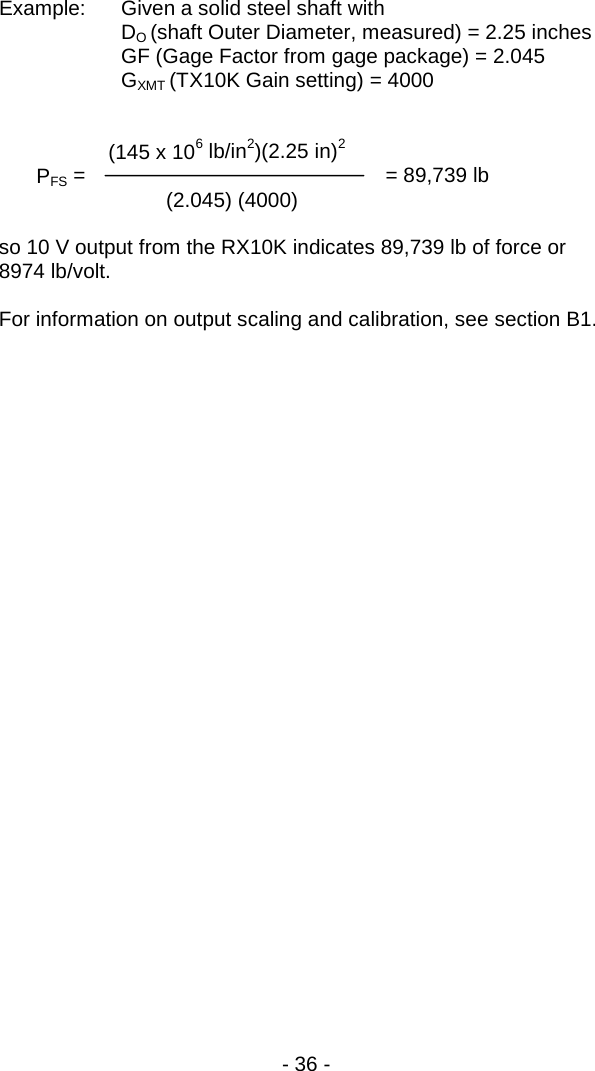 - 36 -  Example: Given a solid steel shaft with     DO (shaft Outer Diameter, measured) = 2.25 inches  GF (Gage Factor from gage package) = 2.045   GXMT (TX10K Gain setting) = 4000          (145 x 106 lb/in2)(2.25 in)2  PFS =                   = 89,739 lb    (2.045) (4000)     so 10 V output from the RX10K indicates 89,739 lb of force or 8974 lb/volt.  For information on output scaling and calibration, see section B1.   