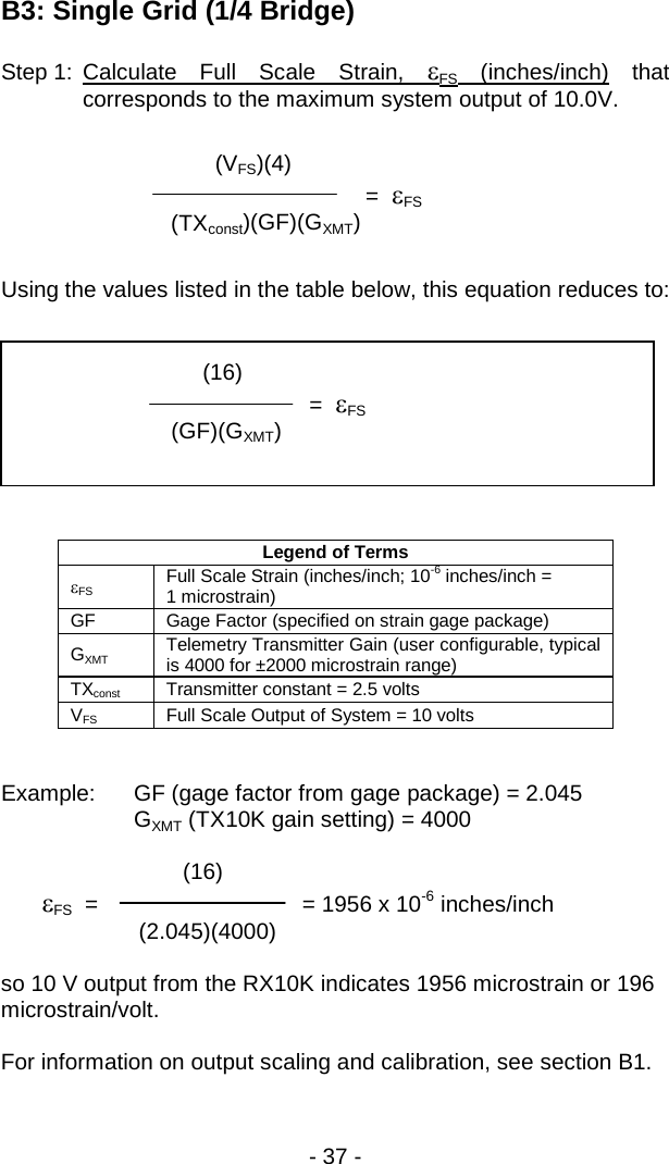 - 37 -  B3: Single Grid (1/4 Bridge) Step 1: Calculate Full Scale Strain,  &epsilon;FS (inches/inch) that corresponds to the maximum system output of 10.0V.   Using the values listed in the table below, this equation reduces to:    Legend of Terms &epsilon;FS Full Scale Strain (inches/inch; 10-6 inches/inch =  1 microstrain) GF Gage Factor (specified on strain gage package) GXMT Telemetry Transmitter Gain (user configurable, typical is 4000 for &plusmn;2000 microstrain range) TXconst Transmitter constant = 2.5 volts VFS Full Scale Output of System = 10 volts   Example: GF (gage factor from gage package) = 2.045   GXMT (TX10K gain setting) = 4000          (16)  &epsilon;FS  =              = 1956 x 10-6 inches/inch          (2.045)(4000)      so 10 V output from the RX10K indicates 1956 microstrain or 196 microstrain/volt.  For information on output scaling and calibration, see section B1.              (VFS)(4)           =  &epsilon;FS      (TXconst)(GF)(GXMT)             (16)           =  &epsilon;FS  (GF)(GXMT)   