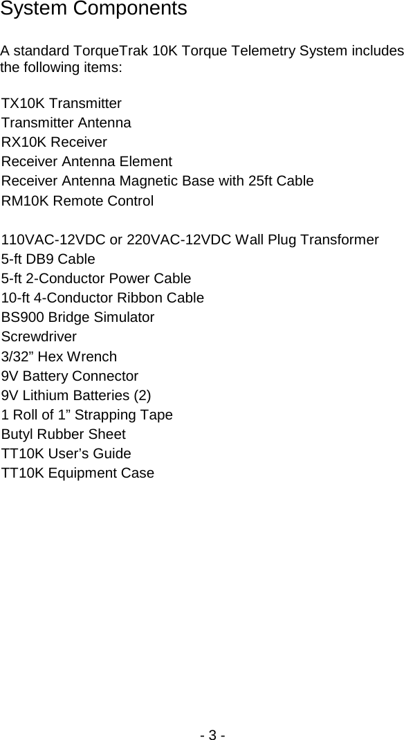 - 3 -  System Components  A standard TorqueTrak 10K Torque Telemetry System includes the following items:  TX10K Transmitter Transmitter Antenna RX10K Receiver Receiver Antenna Element Receiver Antenna Magnetic Base with 25ft Cable RM10K Remote Control  110VAC-12VDC or 220VAC-12VDC Wall Plug Transformer 5-ft DB9 Cable 5-ft 2-Conductor Power Cable 10-ft 4-Conductor Ribbon Cable BS900 Bridge Simulator  Screwdriver 3/32&rdquo; Hex Wrench 9V Battery Connector  9V Lithium Batteries (2) 1 Roll of 1&rdquo; Strapping Tape Butyl Rubber Sheet TT10K User&rsquo;s Guide TT10K Equipment Case  