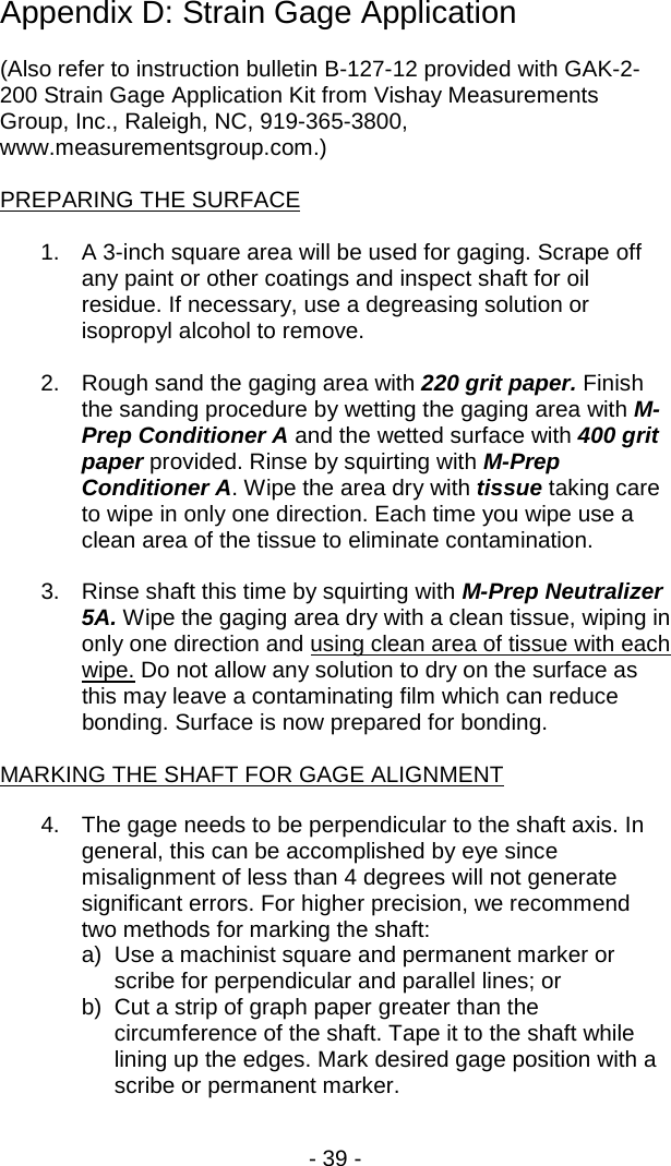 - 39 -  Appendix D: Strain Gage Application  (Also refer to instruction bulletin B-127-12 provided with GAK-2-200 Strain Gage Application Kit from Vishay Measurements Group, Inc., Raleigh, NC, 919-365-3800, www.measurementsgroup.com.)  PREPARING THE SURFACE  1. A 3-inch square area will be used for gaging. Scrape off any paint or other coatings and inspect shaft for oil residue. If necessary, use a degreasing solution or isopropyl alcohol to remove.  2. Rough sand the gaging area with 220 grit paper. Finish the sanding procedure by wetting the gaging area with M-Prep Conditioner A and the wetted surface with 400 grit paper provided. Rinse by squirting with M-Prep Conditioner A. Wipe the area dry with tissue taking care to wipe in only one direction. Each time you wipe use a clean area of the tissue to eliminate contamination.  3. Rinse shaft this time by squirting with M-Prep Neutralizer 5A. Wipe the gaging area dry with a clean tissue, wiping in only one direction and using clean area of tissue with each wipe. Do not allow any solution to dry on the surface as this may leave a contaminating film which can reduce bonding. Surface is now prepared for bonding.  MARKING THE SHAFT FOR GAGE ALIGNMENT  4. The gage needs to be perpendicular to the shaft axis. In general, this can be accomplished by eye since misalignment of less than 4 degrees will not generate significant errors. For higher precision, we recommend two methods for marking the shaft: a) Use a machinist square and permanent marker or scribe for perpendicular and parallel lines; or b)  Cut a strip of graph paper greater than the circumference of the shaft. Tape it to the shaft while lining up the edges. Mark desired gage position with a scribe or permanent marker.  