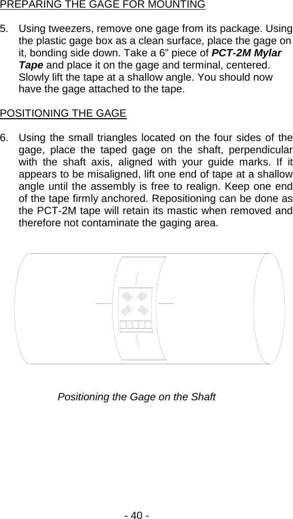 - 40 -    PREPARING THE GAGE FOR MOUNTING  5. Using tweezers, remove one gage from its package. Using the plastic gage box as a clean surface, place the gage on it, bonding side down. Take a 6&rdquo; piece of PCT-2M Mylar Tape and place it on the gage and terminal, centered. Slowly lift the tape at a shallow angle. You should now have the gage attached to the tape.  POSITIONING THE GAGE  6. Using the small triangles located on the four sides of the gage, place the taped gage on the shaft, perpendicular with the shaft axis, aligned with your guide marks. If it appears to be misaligned, lift one end of tape at a shallow angle until the assembly is free to realign. Keep one end of the tape firmly anchored. Repositioning can be done as the PCT-2M tape will retain its mastic when removed and therefore not contaminate the gaging area.   Positioning the Gage on the Shaft 
