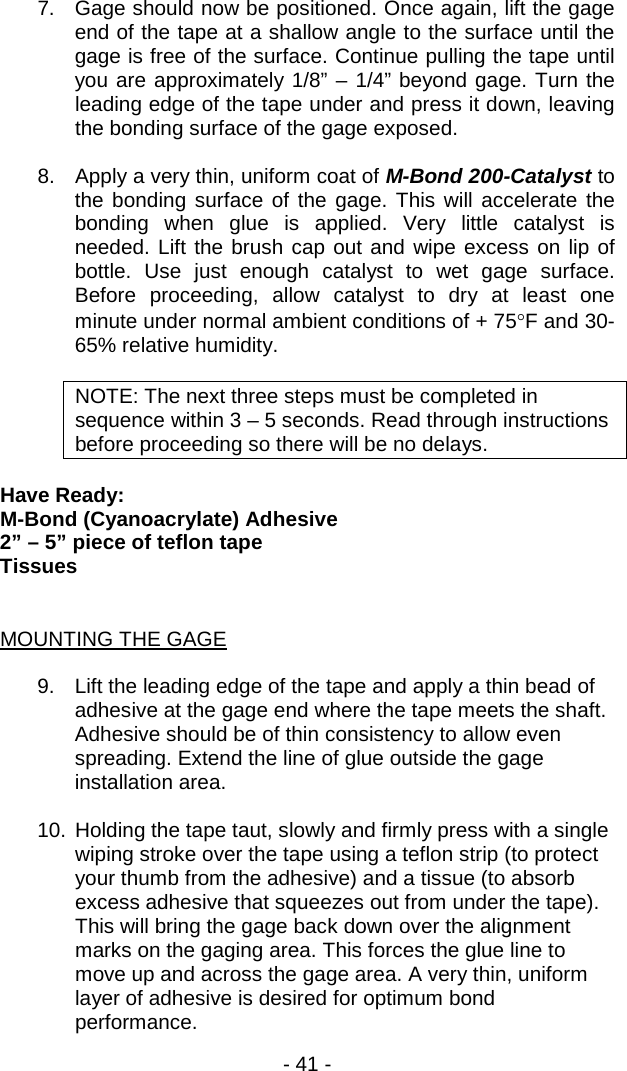 - 41 -  7. Gage should now be positioned. Once again, lift the gage end of the tape at a shallow angle to the surface until the gage is free of the surface. Continue pulling the tape until you are approximately 1/8&rdquo; &ndash; 1/4&rdquo; beyond gage. Turn the leading edge of the tape under and press it down, leaving the bonding surface of the gage exposed.   8. Apply a very thin, uniform coat of M-Bond 200-Catalyst to the bonding surface of the gage. This will accelerate the bonding when glue is applied. Very little catalyst is needed. Lift the brush cap out and wipe excess on lip of bottle. Use just enough catalyst to wet gage surface. Before proceeding, allow catalyst to dry at least one minute under normal ambient conditions of + 75&deg;F and 30-65% relative humidity.  NOTE: The next three steps must be completed in sequence within 3 &ndash; 5 seconds. Read through instructions before proceeding so there will be no delays.  Have Ready: M-Bond (Cyanoacrylate) Adhesive 2&rdquo; &ndash; 5&rdquo; piece of teflon tape Tissues   MOUNTING THE GAGE  9. Lift the leading edge of the tape and apply a thin bead of adhesive at the gage end where the tape meets the shaft. Adhesive should be of thin consistency to allow even spreading. Extend the line of glue outside the gage installation area.  10. Holding the tape taut, slowly and firmly press with a single wiping stroke over the tape using a teflon strip (to protect your thumb from the adhesive) and a tissue (to absorb excess adhesive that squeezes out from under the tape). This will bring the gage back down over the alignment marks on the gaging area. This forces the glue line to move up and across the gage area. A very thin, uniform layer of adhesive is desired for optimum bond performance. 