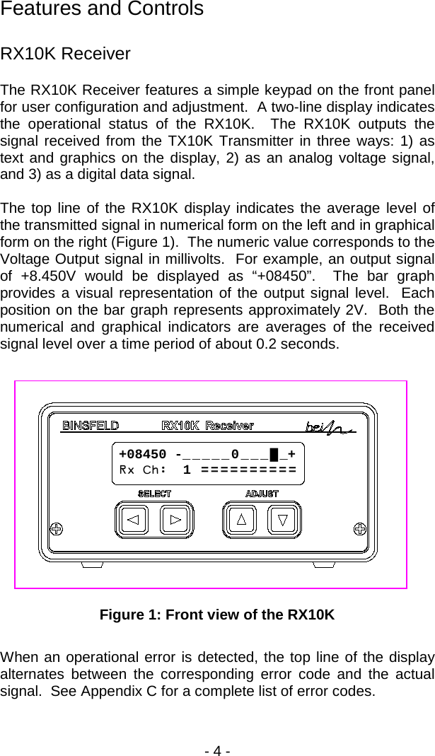 - 4 -  Features and Controls  RX10K Receiver The RX10K Receiver features a simple keypad on the front panel for user configuration and adjustment.  A two-line display indicates the operational status of the RX10K.  The RX10K outputs the signal received from the TX10K Transmitter in three ways: 1) as text and graphics on the display, 2) as an analog voltage signal, and 3) as a digital data signal.    The top line of the RX10K display indicates the average level of the transmitted signal in numerical form on the left and in graphical form on the right (Figure 1).  The numeric value corresponds to the Voltage Output signal in millivolts.  For example, an output signal of +8.450V would be displayed as &ldquo;+08450&rdquo;.  The bar graph provides a visual representation of the output signal level.  Each position on the bar graph represents approximately 2V.  Both the numerical and graphical indicators are averages of the received signal level over a time period of about 0.2 seconds.    Figure 1: Front view of the RX10K  When an operational error is detected, the top line of the display alternates between the corresponding error code and the actual signal.  See Appendix C for a complete list of error codes. +08450 -_ _ _ _ _ 0 _ _ _ █ _+ Rx Ch:  1  = = = = = = = = = =  