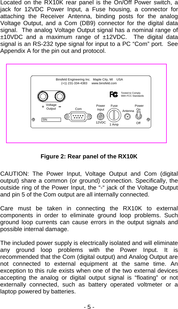 - 5 -  Located on the RX10K rear panel is the On/Off Power switch, a jack for 12VDC Power Input, a Fuse housing, a connector for attaching the Receiver Antenna, binding posts for the analog Voltage Output, and a Com (DB9) connector for the digital data signal.  The analog Voltage Output signal has a nominal range of &plusmn;10VDC and a maximum range of &plusmn;12VDC.  The digital data signal is an RS-232 type signal for input to a PC &ldquo;Com&rdquo; port.  See Appendix A for the pin out and protocol.    Power Input Antenna12VDC 1 AmpFuse OnPowerOffComVoltageOutput+Binsfeld Engineering Inc.   Maple City, MI    USA      (+1) 231-334-4383     www.binsfeld.comTested to ComplyWith FCC StandardsSN:  Figure 2: Rear panel of the RX10K  CAUTION: The Power Input, Voltage Output and Com (digital output) share a common (or ground) connection. Specifically, the outside ring of the Power Input, the &ldquo;-&ldquo; jack of the Voltage Output and pin 5 of the Com output are all internally connected.  Care must be taken in connecting the RX10K to external components in order to eliminate ground loop problems. Such ground loop currents can cause errors in the output signals and possible internal damage.  The included power supply is electrically isolated and will eliminate any ground loop problems with the Power Input. It is recommended that the Com (digital output) and Analog Output are not connected to external equipment at the same time. An exception to this rule exists when one of the two external devices accepting the analog or digital output signal is &ldquo;floating&rdquo; or not externally connected, such as battery operated voltmeter or a laptop powered by batteries. 