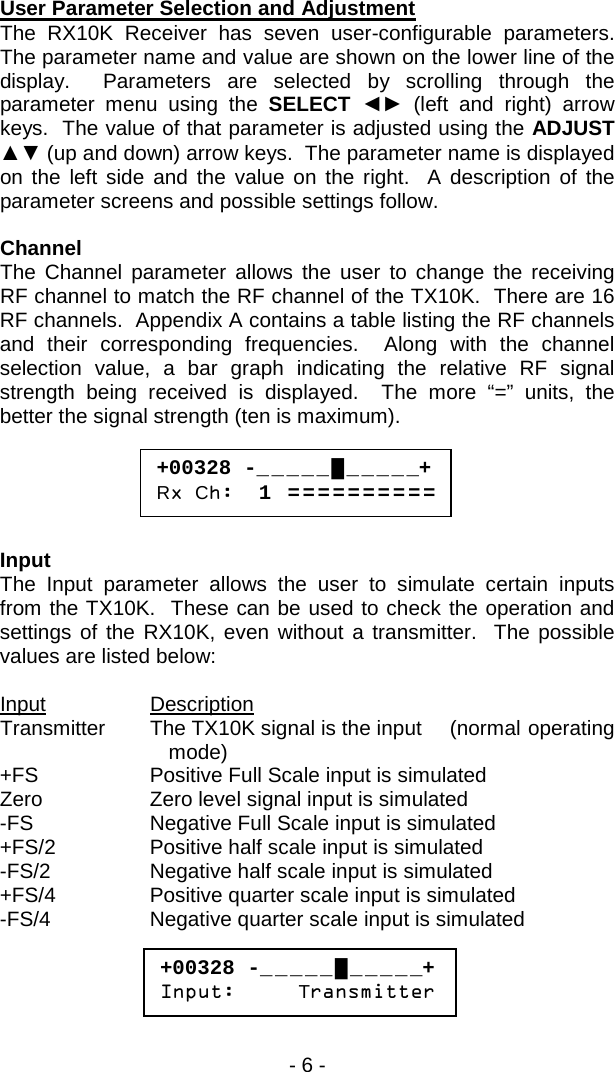 - 6 -  User Parameter Selection and Adjustment The RX10K Receiver has seven user-configurable  parameters.  The parameter name and value are shown on the lower line of the display.  Parameters are selected by scrolling through the parameter menu using the SELECT  ◄► (left and right) arrow keys.  The value of that parameter is adjusted using the ADJUST ▲▼ (up and down) arrow keys.  The parameter name is displayed on the left side and the value on the right.  A description of the parameter screens and possible settings follow.  Channel The Channel parameter allows the user to change the receiving RF channel to match the RF channel of the TX10K.  There are 16 RF channels.  Appendix A contains a table listing the RF channels and their corresponding frequencies.  Along with the channel selection value, a bar graph indicating the relative RF signal strength being received is displayed.  The more &ldquo;=&rdquo; units, the better the signal strength (ten is maximum).      Input The Input parameter allows the user to simulate certain inputs from the TX10K.  These can be used to check the operation and settings of the RX10K, even without a transmitter.  The possible values are listed below:  Input Description Transmitter The TX10K signal is the input (normal operating mode) +FS Positive Full Scale input is simulated Zero Zero level signal input is simulated -FS Negative Full Scale input is simulated +FS/2 Positive half scale input is simulated -FS/2 Negative half scale input is simulated +FS/4 Positive quarter scale input is simulated -FS/4 Negative quarter scale input is simulated     +00328 -_ _ _ _ _ █ _ _ _ _ _+ Rx Ch:  1  = = = = = = = = = =  +00328 -_ _ _ _ _ █ _ _ _ _ _+ Input:     Transmitter  