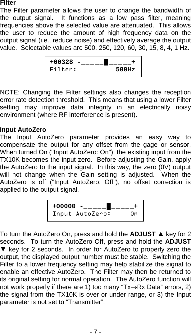 - 7 -  Filter The Filter parameter allows the user to change the bandwidth of the output signal.  It functions as a low pass filter, meaning frequencies above the selected value are attenuated.  This allows the user to reduce the amount of high frequency data on the output signal (i.e., reduce noise) and effectively average the output value.  Selectable values are 500, 250, 120, 60, 30, 15, 8, 4, 1 Hz.       NOTE: Changing the Filter settings also changes the reception error rate detection threshold.  This means that using a lower Filter setting may improve data integrity in an electrically noisy environment (where RF interference is present).  Input AutoZero The Input AutoZero parameter provides an easy way to compensate the output for any offset from the gage or sensor.  When turned On ("Input AutoZero: On"), the existing input from the TX10K becomes the input zero.  Before adjusting the Gain, apply the AutoZero to the input signal.  In this way, the zero (0V) output will not change when the Gain setting is adjusted.  When the AutoZero is off ("Input AutoZero: Off"), no offset correction is applied to the output signal.        To turn the AutoZero On, press and hold the ADJUST ▲ key for 2 seconds.  To turn the AutoZero Off, press and hold the ADJUST ▼ key for 2 seconds.  In order for AutoZero to properly zero the output, the displayed output number must be stable.  Switching the Filter to a lower frequency setting may help stabilize the signal to enable an effective AutoZero.  The Filter may then be returned to its original setting for normal operation.  The AutoZero function will not work properly if there are 1) too many &ldquo;Tx&rarr;Rx Data&rdquo; errors, 2) the signal from the TX10K is over or under range, or 3) the Input parameter is not set to &ldquo;Transmitter&rdquo;.  +00328 -_ _ _ _ _ █ _ _ _ _ _+ Filter:          500Hz  +00000 -_ _ _ _ _ █ _ _ _ _ _+ Input AutoZero:     0n  
