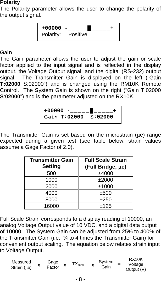 - 8 -  Polarity The Polarity parameter allows the user to change the polarity of the output signal.      Gain The Gain parameter allows the user to adjust the gain or scale factor applied to the input signal and is reflected in the display output, the Voltage Output signal, and the digital (RS-232) output signal.  The Transmitter Gain is displayed on the left ("Gain T:02000 S:02000") and is changed using the RM10K Remote Control.  The System Gain is shown on the right ("Gain T:02000 S:02000") and is the parameter adjusted on the RX10K.        The Transmitter Gain is set based on the microstrain (&micro;e) range expected during a given test (see table below; strain values assume a Gage Factor of 2.0).    Transmitter Gain Setting Full Scale Strain (Full Bridge, &micro;e) 500 &plusmn;4000 1000 &plusmn;2000 2000 &plusmn;1000 4000 &plusmn;500 8000 &plusmn;250 16000 &plusmn;125  Full Scale Strain corresponds to a display reading of 10000, an analog Voltage Output value of 10 VDC, and a digital data output of 10000.  The System Gain can be adjusted from 25% to 400% of the Transmitter Gain (i.e., &frac14; to 4 times the Transmitter Gain) for convenient output scaling.  The equation below relates strain input to Voltage Output.   +00000 -_ _ _ _ _ █ _ _ _ _ _+ Polarity:     Positive +00000 -_ _ _ _ _ █ _ _ _ _ _+ Gain T:02000  S:02000 TXconst System Gain RX10K Voltage Output (V) = Measured Strain (&micro;e) x Gage Factor  x x  