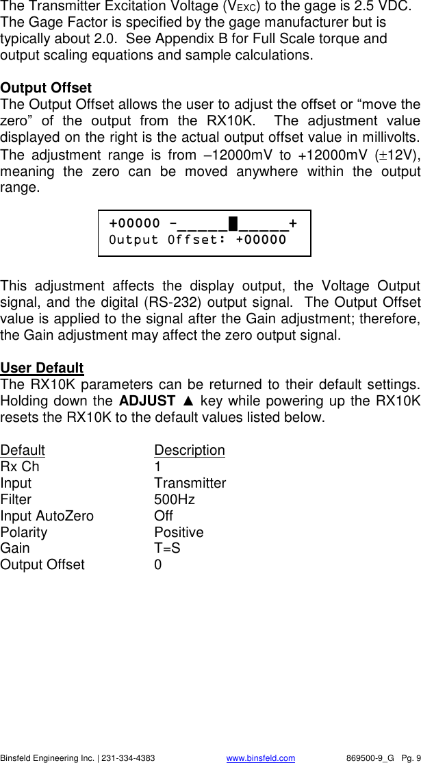    Binsfeld Engineering Inc. | 231-334-4383                              www.binsfeld.com   869500-9_G   Pg. 9 The Transmitter Excitation Voltage (VEXC) to the gage is 2.5 VDC.  The Gage Factor is specified by the gage manufacturer but is typically about 2.0.  See Appendix B for Full Scale torque and output scaling equations and sample calculations.  Output Offset The Output Offset allows the user to adjust the offset or &ldquo;move the zero&rdquo;  of  the  output  from  the  RX10K.    The  adjustment  value displayed on the right is the actual output offset value in millivolts.  The  adjustment  range  is  from  &ndash;12000mV  to  +12000mV  (12V), meaning  the  zero  can  be  moved  anywhere  within  the  output range.      This  adjustment  affects  the  display  output,  the  Voltage  Output signal, and the digital (RS-232) output signal.  The Output Offset value is applied to the signal after the Gain adjustment; therefore, the Gain adjustment may affect the zero output signal.   User Default The RX10K parameters can be returned to their default settings.  Holding down the ADJUST ▲ key while powering up the RX10K resets the RX10K to the default values listed below.  Default    Description Rx Ch      1 Input      Transmitter Filter      500Hz Input AutoZero    Off Polarity     Positive Gain      T=S Output Offset    0  +00000 -_ _ _ _ _ █ _ _ _ _ _+ 0utput 0ffset: +00000 