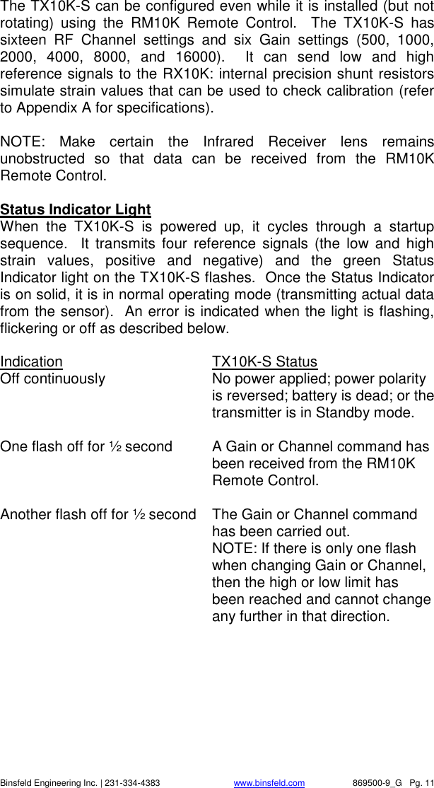    Binsfeld Engineering Inc. | 231-334-4383                              www.binsfeld.com   869500-9_G   Pg. 11 The TX10K-S can be configured even while it is installed (but not rotating)  using  the  RM10K  Remote  Control.    The  TX10K-S  has sixteen  RF  Channel  settings  and  six  Gain  settings  (500,  1000, 2000,  4000,  8000,  and  16000).    It  can  send  low  and  high reference signals to the RX10K: internal precision shunt resistors simulate strain values that can be used to check calibration (refer to Appendix A for specifications).      NOTE:  Make  certain  the  Infrared  Receiver  lens  remains unobstructed  so  that  data  can  be  received  from  the  RM10K Remote Control.    Status Indicator Light When  the  TX10K-S  is  powered  up,  it  cycles  through  a  startup sequence.    It  transmits  four  reference  signals  (the  low and  high strain  values,  positive  and  negative)  and  the  green  Status Indicator light on the TX10K-S flashes.  Once the Status Indicator is on solid, it is in normal operating mode (transmitting actual data from the sensor).  An error is indicated when the light is flashing, flickering or off as described below.    Indication      TX10K-S Status Off continuously  No power applied; power polarity is reversed; battery is dead; or the transmitter is in Standby mode.  One flash off for &frac12; second  A Gain or Channel command has been received from the RM10K Remote Control.  Another flash off for &frac12; second  The Gain or Channel command has been carried out.   NOTE: If there is only one flash when changing Gain or Channel, then the high or low limit has been reached and cannot change any further in that direction.  