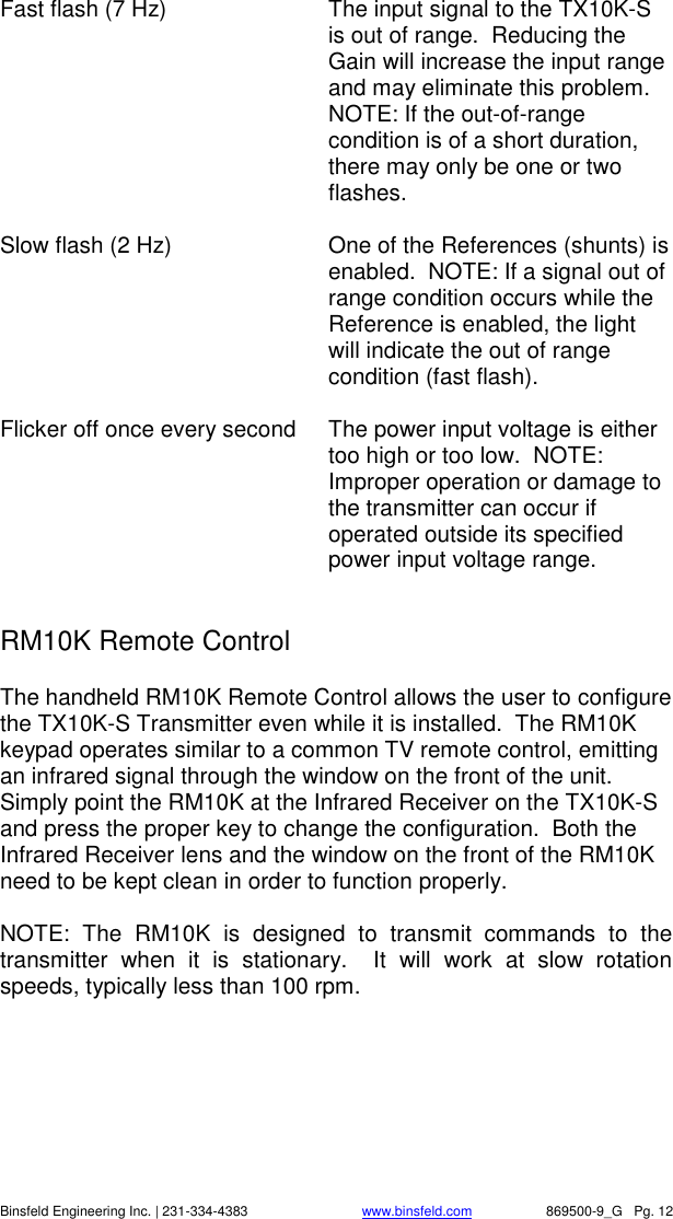    Binsfeld Engineering Inc. | 231-334-4383                              www.binsfeld.com   869500-9_G   Pg. 12 Fast flash (7 Hz)  The input signal to the TX10K-S is out of range.  Reducing the Gain will increase the input range and may eliminate this problem.  NOTE: If the out-of-range condition is of a short duration, there may only be one or two flashes.  Slow flash (2 Hz)  One of the References (shunts) is enabled.  NOTE: If a signal out of range condition occurs while the Reference is enabled, the light will indicate the out of range condition (fast flash).  Flicker off once every second  The power input voltage is either too high or too low.  NOTE: Improper operation or damage to the transmitter can occur if operated outside its specified power input voltage range.      RM10K Remote Control The handheld RM10K Remote Control allows the user to configure the TX10K-S Transmitter even while it is installed.  The RM10K keypad operates similar to a common TV remote control, emitting an infrared signal through the window on the front of the unit.  Simply point the RM10K at the Infrared Receiver on the TX10K-S and press the proper key to change the configuration.  Both the Infrared Receiver lens and the window on the front of the RM10K need to be kept clean in order to function properly.  NOTE:  The  RM10K  is  designed  to  transmit  commands  to  the transmitter  when  it  is  stationary.    It  will  work  at  slow  rotation speeds, typically less than 100 rpm.     