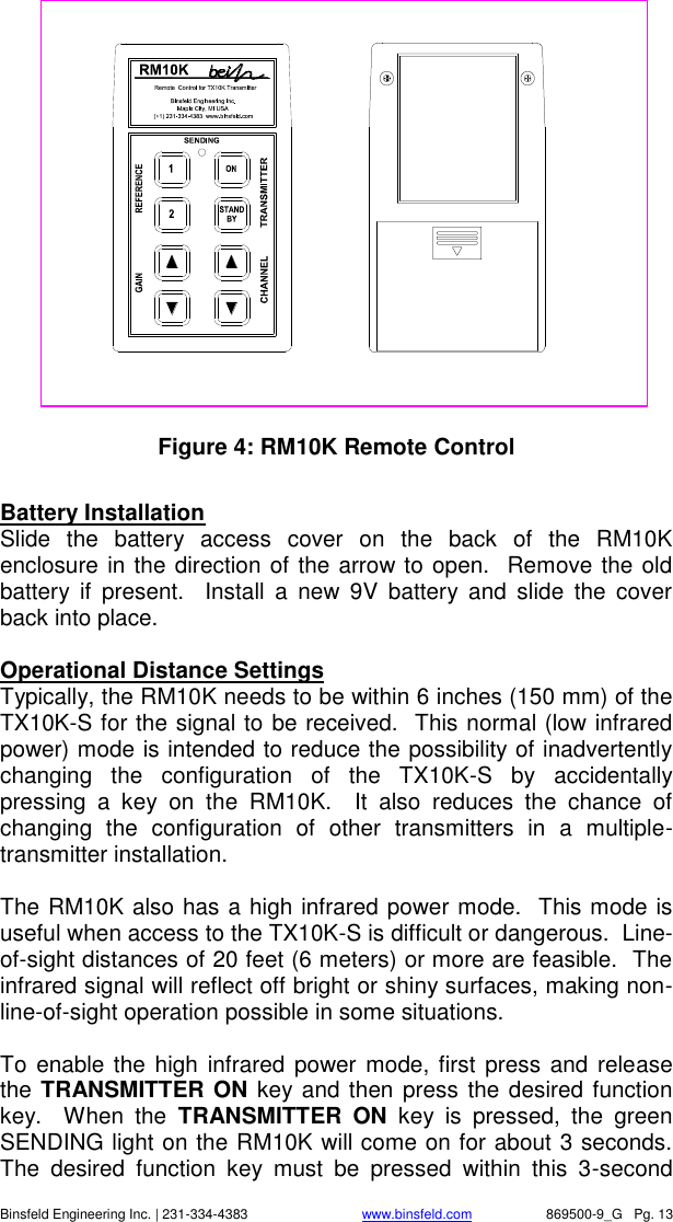    Binsfeld Engineering Inc. | 231-334-4383                              www.binsfeld.com   869500-9_G   Pg. 13                 Figure 4: RM10K Remote Control  Battery Installation Slide  the  battery  access  cover  on  the  back  of  the  RM10K enclosure in the direction of the arrow to open.  Remove the old battery  if  present.    Install  a  new  9V  battery  and  slide  the  cover back into place.    Operational Distance Settings Typically, the RM10K needs to be within 6 inches (150 mm) of the TX10K-S for the signal to be received.  This normal (low infrared power) mode is intended to reduce the possibility of inadvertently changing  the  configuration  of  the  TX10K-S  by  accidentally pressing  a  key  on  the  RM10K.    It  also  reduces  the  chance  of changing  the  configuration  of  other  transmitters  in  a  multiple-transmitter installation.  The RM10K also has a high infrared power mode.  This mode is useful when access to the TX10K-S is difficult or dangerous.  Line-of-sight distances of 20 feet (6 meters) or more are feasible.  The infrared signal will reflect off bright or shiny surfaces, making non-line-of-sight operation possible in some situations.   To  enable the high infrared power  mode, first press and release the TRANSMITTER ON key and then press the desired function key.    When  the  TRANSMITTER  ON  key  is  pressed,  the  green SENDING light on the RM10K will come on for about 3 seconds.  The  desired  function  key  must  be  pressed  within  this  3-second 