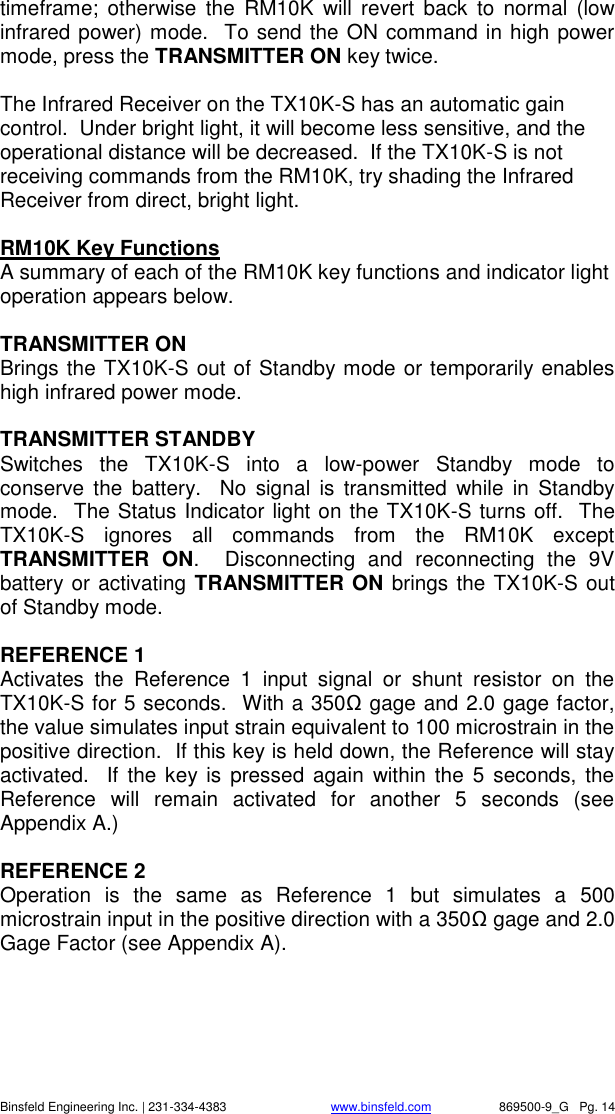    Binsfeld Engineering Inc. | 231-334-4383                              www.binsfeld.com   869500-9_G   Pg. 14 timeframe;  otherwise  the  RM10K  will  revert  back  to  normal (low infrared power) mode.  To send the ON command in high power mode, press the TRANSMITTER ON key twice.    The Infrared Receiver on the TX10K-S has an automatic gain control.  Under bright light, it will become less sensitive, and the operational distance will be decreased.  If the TX10K-S is not receiving commands from the RM10K, try shading the Infrared Receiver from direct, bright light.     RM10K Key Functions    A summary of each of the RM10K key functions and indicator light operation appears below.  TRANSMITTER ON Brings the TX10K-S out of Standby mode or temporarily enables high infrared power mode.  TRANSMITTER STANDBY Switches  the  TX10K-S  into  a  low-power  Standby  mode  to conserve  the  battery.    No  signal is  transmitted  while  in  Standby mode.  The Status Indicator light on the TX10K-S turns off.  The TX10K-S  ignores  all  commands  from  the  RM10K  except TRANSMITTER  ON.    Disconnecting  and  reconnecting  the  9V battery or activating TRANSMITTER ON brings the TX10K-S out of Standby mode.   REFERENCE 1 Activates  the  Reference  1  input  signal  or  shunt  resistor  on  the TX10K-S for 5 seconds.  With a 350Ω gage and 2.0 gage factor, the value simulates input strain equivalent to 100 microstrain in the positive direction.  If this key is held down, the Reference will stay activated.    If  the key is  pressed  again  within  the  5 seconds, the Reference  will  remain  activated  for  another  5  seconds  (see Appendix A.)  REFERENCE 2 Operation  is  the  same  as  Reference  1  but  simulates  a  500 microstrain input in the positive direction with a 350Ω gage and 2.0 Gage Factor (see Appendix A). 