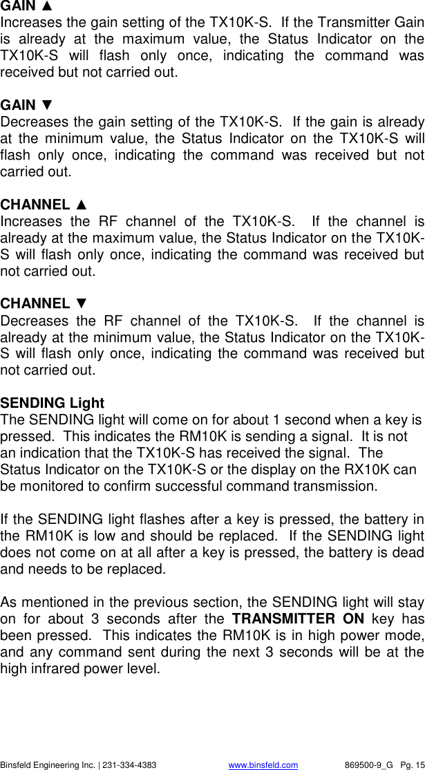    Binsfeld Engineering Inc. | 231-334-4383                              www.binsfeld.com   869500-9_G   Pg. 15 GAIN ▲ Increases the gain setting of the TX10K-S.  If the Transmitter Gain is  already  at  the  maximum  value,  the  Status  Indicator  on  the TX10K-S  will  flash  only  once,  indicating  the  command  was received but not carried out.  GAIN ▼ Decreases the gain setting of the TX10K-S.  If the gain is already at  the  minimum  value,  the  Status  Indicator  on  the  TX10K-S  will flash  only  once,  indicating  the  command  was  received  but  not carried out.  CHANNEL ▲ Increases  the  RF  channel  of  the  TX10K-S.    If  the  channel  is already at the maximum value, the Status Indicator on the TX10K-S will flash only once, indicating the command was received but not carried out.  CHANNEL ▼ Decreases  the  RF  channel  of  the  TX10K-S.    If  the  channel  is already at the minimum value, the Status Indicator on the TX10K-S will flash only once, indicating the command was received but not carried out.  SENDING Light The SENDING light will come on for about 1 second when a key is pressed.  This indicates the RM10K is sending a signal.  It is not an indication that the TX10K-S has received the signal.  The Status Indicator on the TX10K-S or the display on the RX10K can be monitored to confirm successful command transmission.  If the SENDING light flashes after a key is pressed, the battery in the RM10K is low and should be replaced.  If the SENDING light does not come on at all after a key is pressed, the battery is dead and needs to be replaced.  As mentioned in the previous section, the SENDING light will stay on  for  about  3  seconds  after  the  TRANSMITTER  ON  key  has been pressed.  This indicates the RM10K is in high power mode, and any command sent during the next 3 seconds will be  at the high infrared power level.  