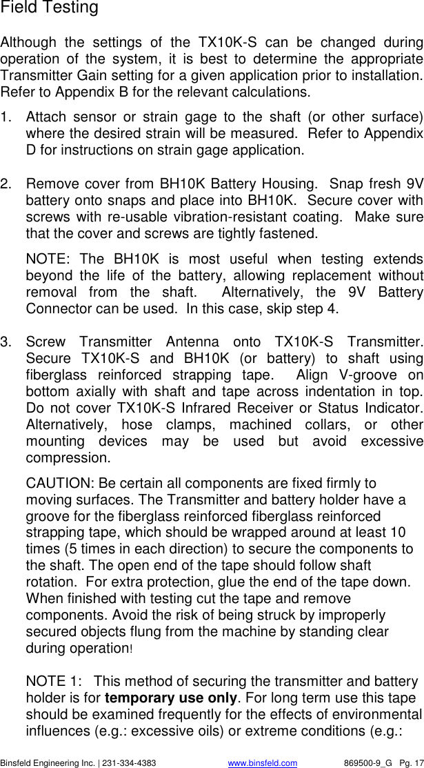    Binsfeld Engineering Inc. | 231-334-4383                              www.binsfeld.com   869500-9_G   Pg. 17 Field Testing Although  the  settings  of  the  TX10K-S  can  be  changed  during operation  of  the  system,  it  is  best  to  determine  the  appropriate Transmitter Gain setting for a given application prior to installation.  Refer to Appendix B for the relevant calculations.   1.  Attach  sensor  or  strain  gage  to  the  shaft  (or  other  surface) where the desired strain will be measured.  Refer to Appendix D for instructions on strain gage application. 2.  Remove cover from BH10K Battery Housing.  Snap fresh 9V battery onto snaps and place into BH10K.  Secure cover with screws with re-usable vibration-resistant coating.  Make sure that the cover and screws are tightly fastened. NOTE:  The  BH10K  is  most  useful  when  testing  extends beyond  the  life  of  the  battery,  allowing  replacement  without removal  from  the  shaft.    Alternatively,  the  9V  Battery Connector can be used.  In this case, skip step 4.   3.  Screw  Transmitter  Antenna  onto  TX10K-S  Transmitter.  Secure  TX10K-S  and  BH10K  (or  battery)  to  shaft  using fiberglass  reinforced  strapping  tape.    Align  V-groove  on bottom  axially  with  shaft  and  tape  across  indentation  in  top.  Do not  cover TX10K-S Infrared Receiver or  Status Indicator.  Alternatively,  hose  clamps,  machined  collars,  or  other mounting  devices  may  be  used  but  avoid  excessive compression. CAUTION: Be certain all components are fixed firmly to moving surfaces. The Transmitter and battery holder have a groove for the fiberglass reinforced fiberglass reinforced strapping tape, which should be wrapped around at least 10 times (5 times in each direction) to secure the components to the shaft. The open end of the tape should follow shaft rotation.  For extra protection, glue the end of the tape down. When finished with testing cut the tape and remove components. Avoid the risk of being struck by improperly secured objects flung from the machine by standing clear during operation!  NOTE 1:   This method of securing the transmitter and battery holder is for temporary use only. For long term use this tape should be examined frequently for the effects of environmental influences (e.g.: excessive oils) or extreme conditions (e.g.: 