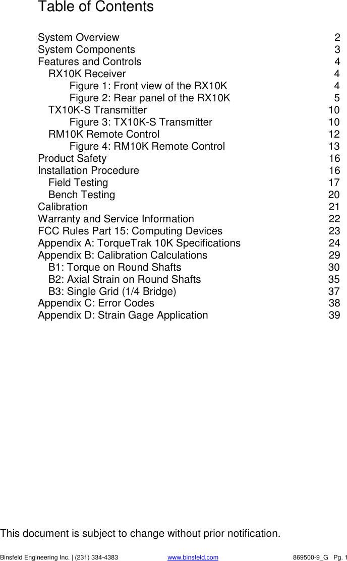 This document is subject to change without prior notification.   Binsfeld Engineering Inc. | (231) 334-4383 www.binsfeld.com   869500-9_G   Pg. 1 Table of Contents  System Overview  2 System Components  3 Features and Controls  4 RX10K Receiver  4 Figure 1: Front view of the RX10K  4 Figure 2: Rear panel of the RX10K  5 TX10K-S Transmitter  10 Figure 3: TX10K-S Transmitter  10 RM10K Remote Control  12 Figure 4: RM10K Remote Control  13 Product Safety  16 Installation Procedure  16 Field Testing  17 Bench Testing  20 Calibration  21 Warranty and Service Information  22 FCC Rules Part 15: Computing Devices  23 Appendix A: TorqueTrak 10K Specifications  24 Appendix B: Calibration Calculations  29 B1: Torque on Round Shafts  30 B2: Axial Strain on Round Shafts  35 B3: Single Grid (1/4 Bridge)  37 Appendix C: Error Codes  38 Appendix D: Strain Gage Application  39  