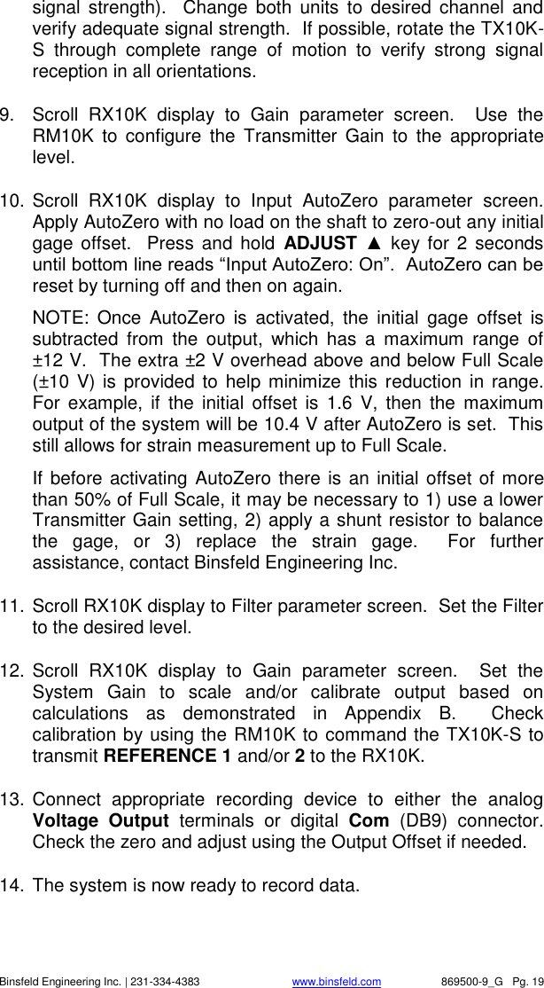    Binsfeld Engineering Inc. | 231-334-4383                              www.binsfeld.com   869500-9_G   Pg. 19 signal  strength).    Change  both  units  to  desired  channel  and verify adequate signal strength.  If possible, rotate the TX10K-S  through  complete  range  of  motion  to  verify  strong  signal reception in all orientations. 9.  Scroll  RX10K  display  to  Gain  parameter  screen.    Use  the RM10K  to  configure  the  Transmitter  Gain  to  the  appropriate level. 10. Scroll  RX10K  display  to  Input  AutoZero  parameter  screen.  Apply AutoZero with no load on the shaft to zero-out any initial gage offset.  Press  and hold  ADJUST  ▲ key for 2  seconds until bottom line reads &ldquo;Input AutoZero: On&rdquo;.  AutoZero can be reset by turning off and then on again. NOTE:  Once  AutoZero  is  activated,  the  initial  gage  offset  is subtracted  from  the  output,  which  has  a  maximum  range  of &plusmn;12 V.  The extra &plusmn;2 V overhead above and below Full Scale (&plusmn;10 V) is provided to help minimize this reduction  in  range.  For  example,  if  the initial  offset  is  1.6  V,  then the  maximum output of the system will be 10.4 V after AutoZero is set.  This still allows for strain measurement up to Full Scale. If before activating AutoZero there is an initial offset of more than 50% of Full Scale, it may be necessary to 1) use a lower Transmitter Gain setting, 2) apply a shunt resistor to balance the  gage,  or  3)  replace  the  strain  gage.    For  further assistance, contact Binsfeld Engineering Inc. 11. Scroll RX10K display to Filter parameter screen.  Set the Filter to the desired level. 12. Scroll  RX10K  display  to  Gain  parameter  screen.    Set  the System  Gain  to  scale  and/or  calibrate  output  based  on calculations  as  demonstrated  in  Appendix  B.    Check calibration by using the RM10K to command the TX10K-S to transmit REFERENCE 1 and/or 2 to the RX10K. 13. Connect  appropriate  recording  device  to  either  the  analog Voltage  Output  terminals  or  digital  Com  (DB9)  connector.  Check the zero and adjust using the Output Offset if needed. 14. The system is now ready to record data.  