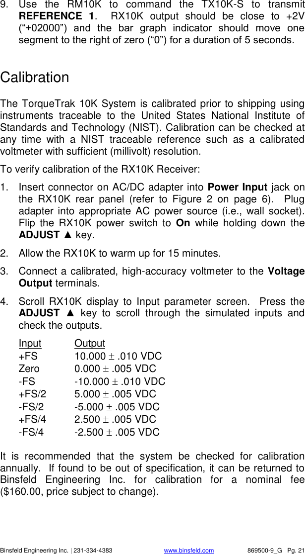    Binsfeld Engineering Inc. | 231-334-4383                              www.binsfeld.com   869500-9_G   Pg. 21 9.  Use  the  RM10K  to  command  the  TX10K-S  to  transmit REFERENCE  1.    RX10K  output  should  be  close  to  +2V (&ldquo;+02000&rdquo;)  and  the  bar  graph  indicator  should  move  one segment to the right of zero (&ldquo;0&rdquo;) for a duration of 5 seconds.   Calibration  The TorqueTrak 10K System is calibrated prior to shipping using instruments  traceable  to  the  United  States  National  Institute  of Standards and Technology (NIST). Calibration can be checked at any  time  with  a  NIST  traceable  reference  such  as  a  calibrated voltmeter with sufficient (millivolt) resolution. To verify calibration of the RX10K Receiver: 1.  Insert connector on AC/DC adapter into Power Input jack on the  RX10K  rear  panel  (refer  to  Figure  2  on  page  6).    Plug adapter into appropriate  AC power source (i.e.,  wall  socket).  Flip  the  RX10K  power  switch  to  On  while  holding  down  the ADJUST ▲ key.   2.  Allow the RX10K to warm up for 15 minutes. 3.  Connect a calibrated, high-accuracy voltmeter to the Voltage Output terminals. 4.  Scroll  RX10K  display  to  Input  parameter  screen.    Press  the ADJUST  ▲  key  to  scroll  through  the  simulated  inputs  and check the outputs. Input  Output  +FS  10.000  .010 VDC Zero  0.000  .005 VDC -FS  -10.000  .010 VDC +FS/2  5.000  .005 VDC -FS/2  -5.000  .005 VDC +FS/4  2.500  .005 VDC -FS/4  -2.500  .005 VDC  It  is  recommended  that  the  system  be  checked  for  calibration annually.  If found to be out of specification, it can be returned to Binsfeld  Engineering  Inc.  for  calibration  for  a  nominal  fee ($160.00, price subject to change). 