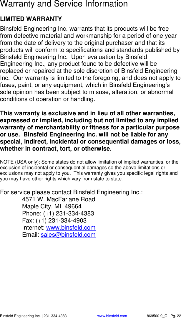    Binsfeld Engineering Inc. | 231-334-4383                              www.binsfeld.com   869500-9_G   Pg. 22  Warranty and Service Information  LIMITED WARRANTY Binsfeld Engineering Inc. warrants that its products will be free from defective material and workmanship for a period of one year from the date of delivery to the original purchaser and that its products will conform to specifications and standards published by Binsfeld Engineering Inc.  Upon evaluation by Binsfeld Engineering Inc., any product found to be defective will be replaced or repaired at the sole discretion of Binsfeld Engineering Inc.  Our warranty is limited to the foregoing, and does not apply to fuses, paint, or any equipment, which in Binsfeld Engineering&rsquo;s sole opinion has been subject to misuse, alteration, or abnormal conditions of operation or handling.  This warranty is exclusive and in lieu of all other warranties, expressed or implied, including but not limited to any implied warranty of merchantability or fitness for a particular purpose or use.  Binsfeld Engineering Inc. will not be liable for any special, indirect, incidental or consequential damages or loss, whether in contract, tort, or otherwise.  NOTE (USA only): Some states do not allow limitation of implied warranties, or the exclusion of incidental or consequential damages so the above limitations or exclusions may not apply to you.  This warranty gives you specific legal rights and you may have other rights which vary from state to state.  For service please contact Binsfeld Engineering Inc.:   4571 W. MacFarlane Road   Maple City, MI  49664   Phone: (+1) 231-334-4383   Fax: (+1) 231-334-4903   Internet: www.binsfeld.com Email: sales@binsfeld.com 