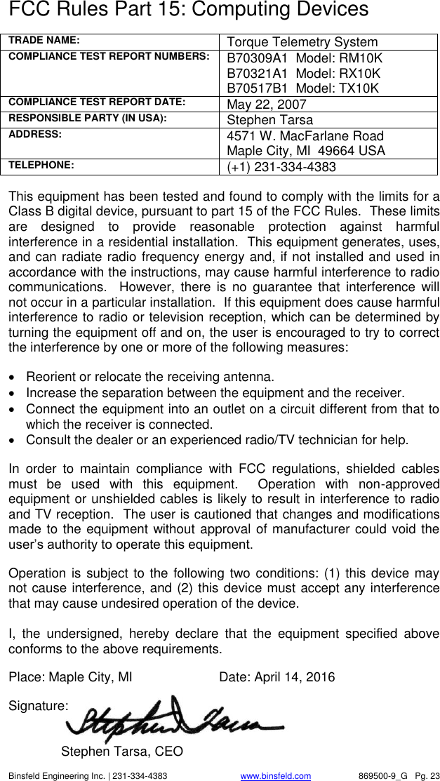    Binsfeld Engineering Inc. | 231-334-4383                              www.binsfeld.com   869500-9_G   Pg. 23 FCC Rules Part 15: Computing Devices  TRADE NAME: Torque Telemetry System COMPLIANCE TEST REPORT NUMBERS: B70309A1  Model: RM10K B70321A1  Model: RX10K B70517B1  Model: TX10K COMPLIANCE TEST REPORT DATE:  May 22, 2007 RESPONSIBLE PARTY (IN USA): Stephen Tarsa ADDRESS: 4571 W. MacFarlane Road Maple City, MI  49664 USA TELEPHONE: (+1) 231-334-4383  This equipment has been tested and found to comply with the limits for a Class B digital device, pursuant to part 15 of the FCC Rules.  These limits are  designed  to  provide  reasonable  protection  against  harmful interference in a residential installation.  This equipment generates, uses, and can radiate radio frequency energy and, if not installed and used in accordance with the instructions, may cause harmful interference to radio communications.  However,  there  is  no  guarantee  that  interference  will not occur in a particular installation.  If this equipment does cause harmful interference to radio or television reception, which can be determined by turning the equipment off and on, the user is encouraged to try to correct the interference by one or more of the following measures:    Reorient or relocate the receiving antenna.   Increase the separation between the equipment and the receiver.   Connect the equipment into an outlet on a circuit different from that to which the receiver is connected.   Consult the dealer or an experienced radio/TV technician for help.  In  order  to  maintain  compliance  with  FCC  regulations,  shielded  cables must  be  used  with  this  equipment.    Operation  with  non-approved equipment or unshielded cables is likely to result in interference to radio and TV reception.  The user is cautioned that changes and modifications made to the equipment without approval of manufacturer could void the user&rsquo;s authority to operate this equipment.  Operation is subject to  the following two conditions: (1) this device may not cause interference, and (2) this device must accept any interference that may cause undesired operation of the device.  I,  the  undersigned,  hereby  declare  that  the  equipment  specified  above conforms to the above requirements.  Place: Maple City, MI    Date: April 14, 2016  Signature:          Stephen Tarsa, CEO 