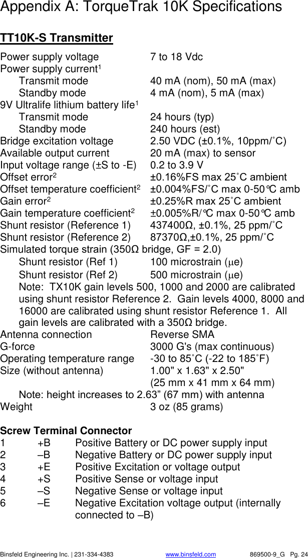    Binsfeld Engineering Inc. | 231-334-4383                              www.binsfeld.com   869500-9_G   Pg. 24 Appendix A: TorqueTrak 10K Specifications  TT10K-S Transmitter Power supply voltage  7 to 18 Vdc Power supply current1   Transmit mode  40 mA (nom), 50 mA (max)   Standby mode  4 mA (nom), 5 mA (max) 9V Ultralife lithium battery life1    Transmit mode  24 hours (typ)   Standby mode  240 hours (est) Bridge excitation voltage  2.50 VDC (&plusmn;0.1%, 10ppm/˚C) Available output current  20 mA (max) to sensor Input voltage range (&plusmn;S to -E)  0.2 to 3.9 V Offset error2 &plusmn;0.16%FS max 25˚C ambient Offset temperature coefficient2 &plusmn;0.004%FS/˚C max 0-50&deg;C amb Gain error2 &plusmn;0.25%R max 25˚C ambient Gain temperature coefficient2  &plusmn;0.005%R/&deg;C max 0-50&deg;C amb Shunt resistor (Reference 1)  437400Ω, &plusmn;0.1%, 25 ppm/˚C Shunt resistor (Reference 2)  87370Ω,&plusmn;0.1%, 25 ppm/˚C Simulated torque strain (350Ω bridge, GF = 2.0)   Shunt resistor (Ref 1)  100 microstrain (e)   Shunt resistor (Ref 2)  500 microstrain (e) Note:  TX10K gain levels 500, 1000 and 2000 are calibrated using shunt resistor Reference 2.  Gain levels 4000, 8000 and 16000 are calibrated using shunt resistor Reference 1.  All gain levels are calibrated with a 350Ω bridge. Antenna connection  Reverse SMA G-force   3000 G's (max continuous) Operating temperature range  -30 to 85˚C (-22 to 185˚F) Size (without antenna)  1.00" x 1.63" x 2.50"      (25 mm x 41 mm x 64 mm)  Note: height increases to 2.63&rdquo; (67 mm) with antenna Weight  3 oz (85 grams)  Screw Terminal Connector 1  +B  Positive Battery or DC power supply input 2  &ndash;B  Negative Battery or DC power supply input     3  +E  Positive Excitation or voltage output 4  +S  Positive Sense or voltage input 5  &ndash;S  Negative Sense or voltage input 6  &ndash;E  Negative Excitation voltage output (internally connected to &ndash;B)  
