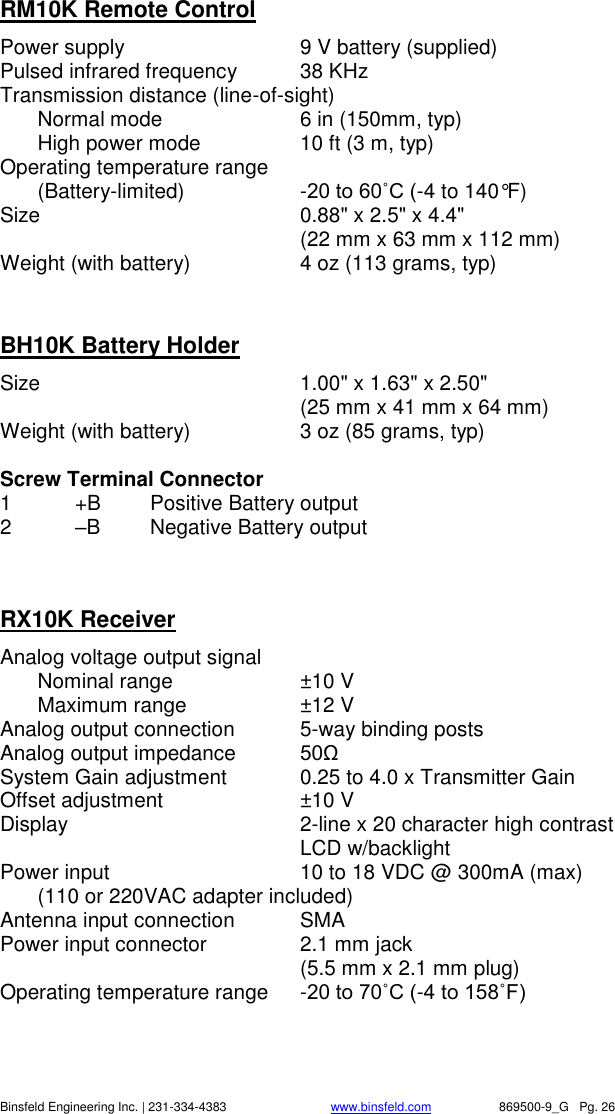    Binsfeld Engineering Inc. | 231-334-4383                              www.binsfeld.com   869500-9_G   Pg. 26 RM10K Remote Control Power supply  9 V battery (supplied) Pulsed infrared frequency  38 KHz Transmission distance (line-of-sight)     Normal mode  6 in (150mm, typ)   High power mode  10 ft (3 m, typ) Operating temperature range    (Battery-limited)  -20 to 60˚C (-4 to 140&deg;F) Size    0.88" x 2.5" x 4.4"      (22 mm x 63 mm x 112 mm) Weight (with battery)  4 oz (113 grams, typ)   BH10K Battery Holder Size    1.00" x 1.63" x 2.50"      (25 mm x 41 mm x 64 mm) Weight (with battery)  3 oz (85 grams, typ)  Screw Terminal Connector 1  +B  Positive Battery output 2  &ndash;B  Negative Battery output   RX10K Receiver Analog voltage output signal   Nominal range  &plusmn;10 V   Maximum range  &plusmn;12 V Analog output connection  5-way binding posts Analog output impedance  50&Omega;  System Gain adjustment  0.25 to 4.0 x Transmitter Gain Offset adjustment  &plusmn;10 V Display   2-line x 20 character high contrast LCD w/backlight Power input  10 to 18 VDC @ 300mA (max)   (110 or 220VAC adapter included) Antenna input connection  SMA Power input connector  2.1 mm jack     (5.5 mm x 2.1 mm plug) Operating temperature range  -20 to 70˚C (-4 to 158˚F) 