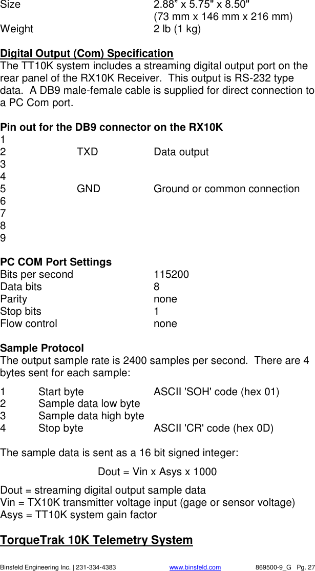    Binsfeld Engineering Inc. | 231-334-4383                              www.binsfeld.com   869500-9_G   Pg. 27 Size    2.88&rdquo; x 5.75" x 8.50"     (73 mm x 146 mm x 216 mm) Weight  2 lb (1 kg)  Digital Output (Com) Specification The TT10K system includes a streaming digital output port on the rear panel of the RX10K Receiver.  This output is RS-232 type data.  A DB9 male-female cable is supplied for direct connection to a PC Com port.  Pin out for the DB9 connector on the RX10K 1   2    TXD    Data output 3 4 5    GND    Ground or common connection 6 7 8 9  PC COM Port Settings Bits per second     115200  Data bits      8 Parity        none Stop bits      1 Flow control      none  Sample Protocol The output sample rate is 2400 samples per second.  There are 4 bytes sent for each sample: 1  Start byte     ASCII 'SOH' code (hex 01) 2  Sample data low byte   3  Sample data high byte 4  Stop byte    ASCII 'CR' code (hex 0D)  The sample data is sent as a 16 bit signed integer: Dout = Vin x Asys x 1000 Dout = streaming digital output sample data Vin = TX10K transmitter voltage input (gage or sensor voltage) Asys = TT10K system gain factor   TorqueTrak 10K Telemetry System 