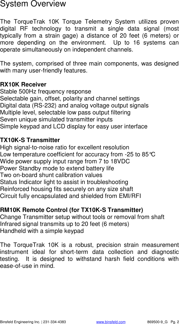    Binsfeld Engineering Inc. | 231-334-4383                              www.binsfeld.com   869500-9_G   Pg. 2 System Overview  The  TorqueTrak  10K  Torque  Telemetry  System  utilizes  proven digital  RF  technology  to  transmit  a  single  data  signal  (most typically  from  a  strain  gage)  a  distance  of  20  feet  (6  meters)  or more  depending  on  the  environment.    Up  to  16  systems  can operate simultaneously on independent channels.  The system, comprised of three main components, was designed with many user-friendly features.  RX10K Receiver Stable 500Hz frequency response Selectable gain, offset, polarity and channel settings Digital data (RS-232) and analog voltage output signals Multiple level, selectable low pass output filtering Seven unique simulated transmitter inputs Simple keypad and LCD display for easy user interface   TX10K-S Transmitter High signal-to-noise ratio for excellent resolution Low temperature coefficient for accuracy from -25 to 85&deg;C Wide power supply input range from 7 to 18VDC Power Standby mode to extend battery life Two on-board shunt calibration values Status Indicator light to assist in troubleshooting Reinforced housing fits securely on any size shaft Circuit fully encapsulated and shielded from EMI/RFI   RM10K Remote Control (for TX10K-S Transmitter) Change Transmitter setup without tools or removal from shaft Infrared signal transmits up to 20 feet (6 meters) Handheld with a simple keypad   The  TorqueTrak  10K  is  a  robust,  precision  strain  measurement instrument  ideal  for  short-term  data  collection  and  diagnostic testing.    It  is  designed  to  withstand  harsh  field  conditions  with ease-of-use in mind. 