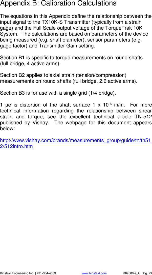    Binsfeld Engineering Inc. | 231-334-4383                              www.binsfeld.com   869500-9_G   Pg. 29 Appendix B: Calibration Calculations  The equations in this Appendix define the relationship between the input signal to the TX10K-S Transmitter (typically from a strain gage) and the Full Scale output voltage of the TorqueTrak 10K System.  The calculations are based on parameters of the device being measured (e.g. shaft diameter), sensor parameters (e.g. gage factor) and Transmitter Gain setting.  Section B1 is specific to torque measurements on round shafts (full bridge, 4 active arms).  Section B2 applies to axial strain (tension/compression) measurements on round shafts (full bridge, 2.6 active arms).  Section B3 is for use with a single grid (1/4 bridge).  1  &micro;e  is  distortion  of  the  shaft  surface  1  x  10-6  in/in.    For  more technical  information  regarding  the  relationship  between  shear strain  and  torque,  see  the  excellent  technical  article  TN-512 published  by  Vishay.    The  webpage  for  this  document  appears below:  http://www.vishay.com/brands/measurements_group/guide/tn/tn512/512intro.htm    