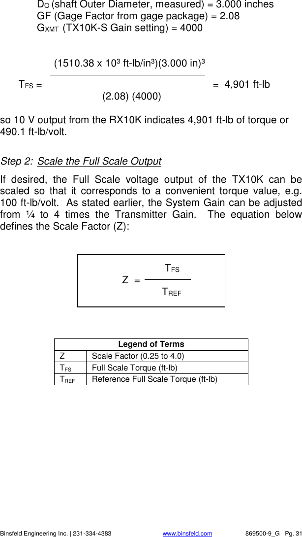    Binsfeld Engineering Inc. | 231-334-4383                              www.binsfeld.com   869500-9_G   Pg. 31  DO (shaft Outer Diameter, measured) = 3.000 inches  GF (Gage Factor from gage package) = 2.08 GXMT  (TX10K-S Gain setting) = 4000               (1510.38 x 103 ft-lb/in3)(3.000 in)3  TFS =                          =  4,901 ft-lb           (2.08) (4000)      so 10 V output from the RX10K indicates 4,901 ft-lb of torque or 490.1 ft-lb/volt.  Step 2:  Scale the Full Scale Output If  desired,  the  Full  Scale  voltage  output  of  the  TX10K  can  be scaled  so  that  it  corresponds  to  a  convenient  torque  value,  e.g. 100 ft-lb/volt.  As stated earlier, the System Gain can be adjusted from  &frac14;  to  4  times  the  Transmitter  Gain.    The  equation  below defines the Scale Factor (Z):          Legend of Terms Z Scale Factor (0.25 to 4.0) TFS Full Scale Torque (ft-lb) TREF Reference Full Scale Torque (ft-lb)                TFS              Z  =     TREF   