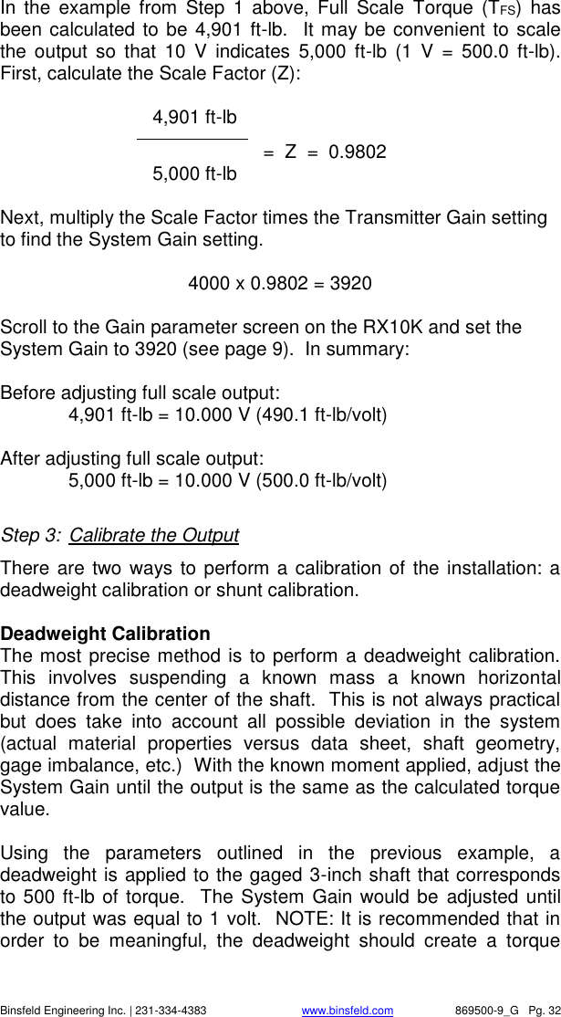    Binsfeld Engineering Inc. | 231-334-4383                              www.binsfeld.com   869500-9_G   Pg. 32 In  the  example  from  Step  1  above,  Full  Scale  Torque  (TFS)  has been calculated to be 4,901 ft-lb.  It may be convenient to scale the  output  so  that  10  V  indicates  5,000  ft-lb  (1  V  =  500.0  ft-lb).  First, calculate the Scale Factor (Z):     4,901 ft-lb                =  Z  =  0.9802    5,000 ft-lb  Next, multiply the Scale Factor times the Transmitter Gain setting to find the System Gain setting.    4000 x 0.9802 = 3920  Scroll to the Gain parameter screen on the RX10K and set the System Gain to 3920 (see page 9).  In summary:   Before adjusting full scale output: 4,901 ft-lb = 10.000 V (490.1 ft-lb/volt)  After adjusting full scale output:   5,000 ft-lb = 10.000 V (500.0 ft-lb/volt)  Step 3:  Calibrate the Output There are two ways to perform a calibration of the installation: a deadweight calibration or shunt calibration.    Deadweight Calibration The most precise method is to perform a deadweight calibration.  This  involves  suspending  a  known  mass  a  known  horizontal distance from the center of the shaft.  This is not always practical but  does  take  into  account  all  possible  deviation  in  the  system (actual  material  properties  versus  data  sheet,  shaft  geometry, gage imbalance, etc.)  With the known moment applied, adjust the System Gain until the output is the same as the calculated torque value.    Using  the  parameters  outlined  in  the  previous  example,  a deadweight is applied to the gaged 3-inch shaft that corresponds to 500 ft-lb of torque.  The System Gain would be  adjusted until the output was equal to 1 volt.  NOTE: It is recommended that in order  to  be  meaningful,  the  deadweight  should  create  a  torque 