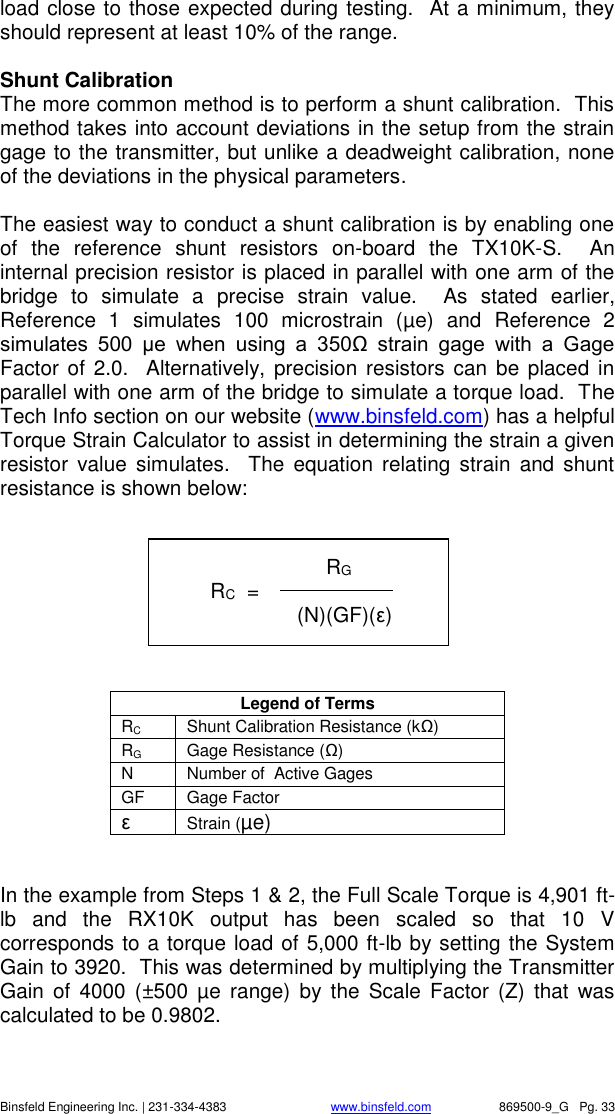    Binsfeld Engineering Inc. | 231-334-4383                              www.binsfeld.com   869500-9_G   Pg. 33 load close to those expected during testing.  At a minimum, they should represent at least 10% of the range.  Shunt Calibration The more common method is to perform a shunt calibration.  This method takes into account deviations in the setup from the strain gage to the transmitter, but unlike a deadweight calibration, none of the deviations in the physical parameters.  The easiest way to conduct a shunt calibration is by enabling one of  the  reference  shunt  resistors  on-board  the  TX10K-S.    An internal precision resistor is placed in parallel with one arm of the bridge  to  simulate  a  precise  strain  value.    As  stated  earlier, Reference  1  simulates  100  microstrain  (&micro;e)  and  Reference  2 simulates  500  &micro;e  when  using  a  350Ω  strain  gage  with  a  Gage Factor of 2.0.   Alternatively, precision  resistors can  be placed in parallel with one arm of the bridge to simulate a torque load.  The Tech Info section on our website (www.binsfeld.com) has a helpful Torque Strain Calculator to assist in determining the strain a given resistor  value  simulates.    The  equation relating  strain  and  shunt resistance is shown below:         Legend of Terms RC Shunt Calibration Resistance (kΩ) RG Gage Resistance (Ω) N Number of  Active Gages GF Gage Factor &epsilon; Strain (&micro;e)   In the example from Steps 1 &amp; 2, the Full Scale Torque is 4,901 ft-lb  and  the  RX10K  output  has  been  scaled  so  that  10  V corresponds to a torque load of 5,000 ft-lb by setting the System Gain to 3920.  This was determined by multiplying the Transmitter Gain  of  4000  (&plusmn;500  &micro;e  range)  by  the  Scale  Factor  (Z)  that was calculated to be 0.9802.                   RG         RC  =             (N)(GF)(&epsilon;)  