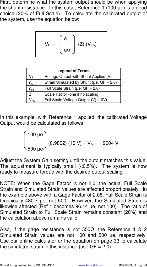    Binsfeld Engineering Inc. | 231-334-4383                              www.binsfeld.com   869500-9_G   Pg. 34 First, determine what the system output should be when applying the shunt resistance.  In this case, Reference 1 (100 &micro;e) is a good choice (20% of Full Scale).  To calculate the calibrated output of the system, use the equation below:         Legend of Terms VS Voltage Output with Shunt Applied (V) &epsilon;S Strain Simulated by Shunt (&micro;e, GF = 2.0) &epsilon;FS Full Scale Strain (&micro;e, GF = 2.0) Z Scale Factor (one if no scaling) VFS Full Scale Voltage Output (V) (10V)   In this example, with Reference 1 applied, the calibrated Voltage Output would be calculated as follows:         100 &micro;e              (0.9802) (10 V) = VS = 1.9604 V         500 &micro;e  Adjust the System Gain setting until the output matches this value.  The  adjustment  is  typically  small  (<0.5%).    The  system  is  now ready to measure torque with the desired output scaling.  NOTE:  When  the  Gage  Factor  is  not  2.0,  the  actual  Full  Scale Strain and Simulated Strain values are affected proportionately.  In the example above with a Gage Factor of 2.08, Full Scale Strain is technically  480.7 &micro;e, not 500.  However, the Simulated Strain is likewise affected (Ref 1 becomes 96.14 &micro;e, not 100).  The ratio of Simulated Strain to Full Scale Strain remains constant (20%) and the calculation above remains valid.     Also,  if  the  gage  resistance  is  not  350Ω,  the  Reference  1  &amp;  2 Simulated  Strain  values  are  not  100  and  500  &micro;e,  respectively.  Use our online calculator or the equation on page 33 to calculate the simulated strain in this instance (use GF = 2.0).        &epsilon;S     VS  =                (Z) (VFS)      &epsilon;FS  