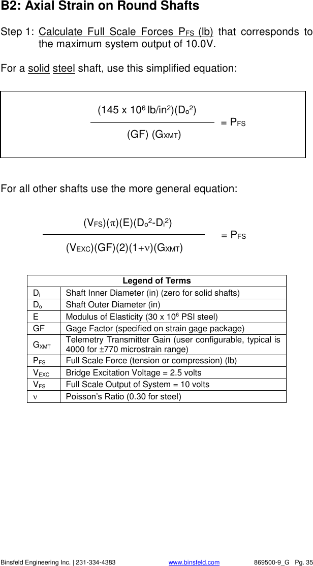    Binsfeld Engineering Inc. | 231-334-4383                              www.binsfeld.com   869500-9_G   Pg. 35 B2: Axial Strain on Round Shafts Step 1:  Calculate  Full  Scale  Forces  PFS  (lb)  that  corresponds  to the maximum system output of 10.0V.  For a solid steel shaft, use this simplified equation:    For all other shafts use the more general equation:   Legend of Terms Di Shaft Inner Diameter (in) (zero for solid shafts) Do Shaft Outer Diameter (in)  E Modulus of Elasticity (30 x 106 PSI steel) GF Gage Factor (specified on strain gage package) GXMT Telemetry Transmitter Gain (user configurable, typical is 4000 for &plusmn;770 microstrain range) PFS Full Scale Force (tension or compression) (lb) VEXC Bridge Excitation Voltage = 2.5 volts VFS Full Scale Output of System = 10 volts  Poisson&rsquo;s Ratio (0.30 for steel)          (VFS)()(E)(Do2-Di2)             = PFS (VEXC)(GF)(2)(1+)(GXMT)                   (145 x 106 lb/in2)(Do2)           = PFS     (GF) (GXMT)  